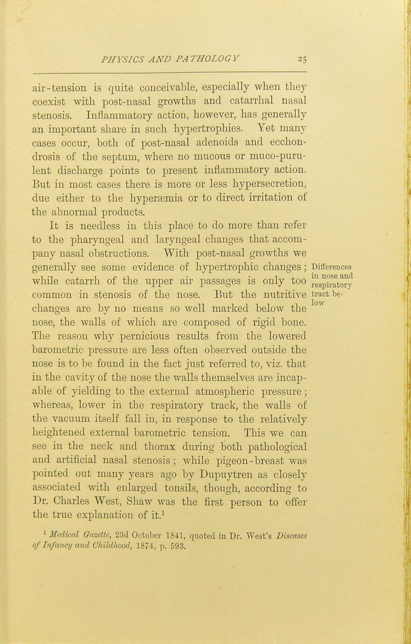 air-tension is quite conceivable, especially when they coexist with post-nasal growths and catarrhal nasal stenosis. Inflammatory action, however, has generally an important share in such hypertrophies. Yet many cases occur, both of post-nasal adenoids and ecchon- drosis of the septum, where no mucous or muco-puru- lent discharge points to present inflammatory action. But in most cases there is more or less hypersecretion, due either to the hypertemia or to direct irritation of the abnormal products. It is needless in this place to do more than refer to the pharyngeal and laryngeal changes that accom- pany nasal obstructions. With post-nasal growths we generally see some evidence of hypertrophic changes; Diflferences while catarrh of the upper air passages is only too respiratory common in stenosis of the nose. But the nutritive tract be- changes are by no means so well marked below the nose, the walls of which are composed of rigid bone. The reason why pernicious results from the lowered barometric pressure are less often observed outside the nose is to be found in the fact just referred to, viz. that in the cavity of the nose the walls themselves are incap- able of yielding to the external atmospheric pressure; whereas, lower in the respiratory track, the walls of the vacuum itself fall in, in response to the relatively heightened external barometric tension. This we can see in the neck and thorax during both pathological and artificial nasal stenosis; while pigeon-breast was pointed out many years ago by Dupuytren as closely associated with enlarged tonsils, though, according to Dr. Charles West, Shaw was the first person to offer the true explanation of it.^ ^ Medical Oazdtc, 23cl October 1841, quoted in Dr. West's Diseases of Infancy and Childhood, 1874, p. 593.