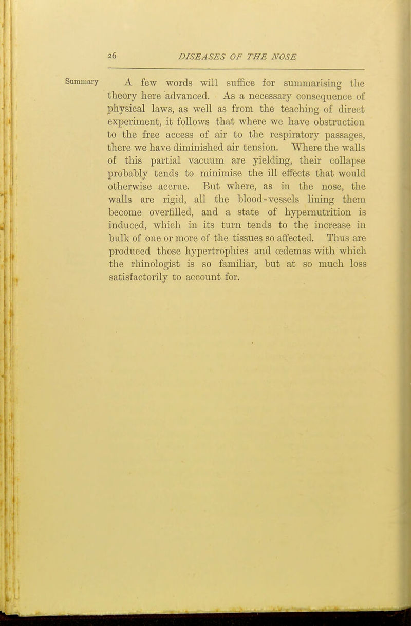 Summary A few words will suffice for summarising the theory here advanced. As a necessary consequence of physical laws, as well as from the teaching of direct experiment, it follows that where we have obstruction to the free access of air to the respiratory passages, there we have diminished air tension. Where the walls of this partial vacuum are yielding, their collapse probably tends to minimise the ill effects that would otherwise accrue. But where, as in the nose, the walls are rigid, all the blood-vessels lining them become overfilled, and a state of hypernutrition is induced, which in its turn tends to the increase in bulk of one or more of the tissues so affected. Thus are produced those hypertrophies and oedemas with which the rhinologist is so familiar, but at so much loss satisfactorily to account for.