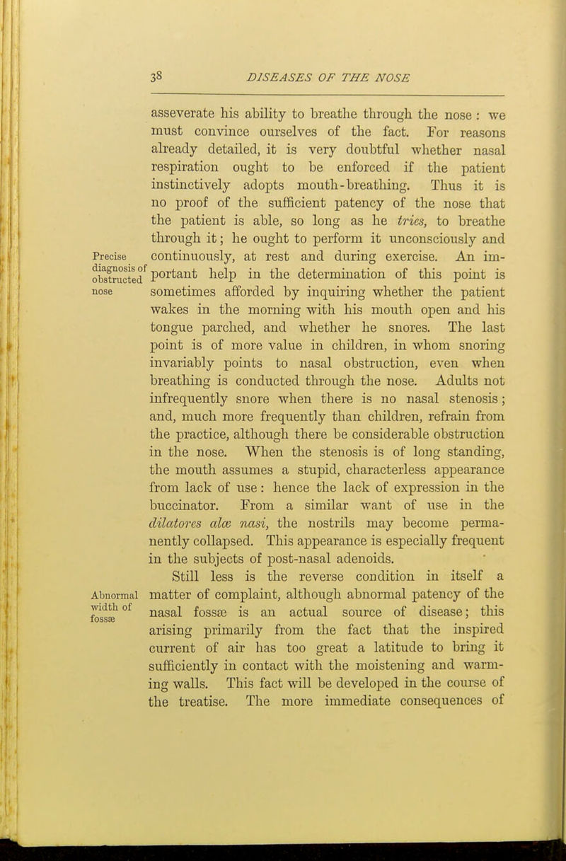 nose asseverate his ability to breathe through the nose : we must convince ourselves of the fact. For reasons already detailed, it is very doubtful whether nasal respiration ought to be enforced if the patient instinctively adopts mouth-breathing. Thus it is no proof of the sufficient patency of the nose that the patient is able, so long as he tries, to breathe through it; he ought to perform it unconsciously and Precise Continuously, at rest and during exercise. An im- obstructed'^ P*^^^^^^ help in the determination of this point is sometimes afforded by inquiring whether the patient wakes in the morning with his mouth open and his tongue parched, and whether he snores. The last j)oint is of more value in children, in whom snoring invariably points to nasal obstruction, even when breathing is conducted through the nose. Adults not infrequently snore when there is no nasal stenosis; and, much more frequently than children, refrain from the practice, although there be considerable obstruction in the nose. When the stenosis is of long standing, the mouth assumes a stupid, characterless appearance from lack of use: hence the lack of expression in the buccinator. From a similar want of use in the dilatores alee nasi, the nostrils may become perma- nently collapsed. This appearance is especially frequent in the subjects of post-nasal adenoids. Still less is the reverse condition in itself a matter of complaint, although abnormal patency of the nasal fossae is an actual source of disease; this arising primarily from the fact that the inspired current of air has too great a latitude to bring it sufficiently in contact with the moistening and warm- ing walls. This fact will be developed in the course of the treatise. The more immediate consequences of Abnormal width of fossae