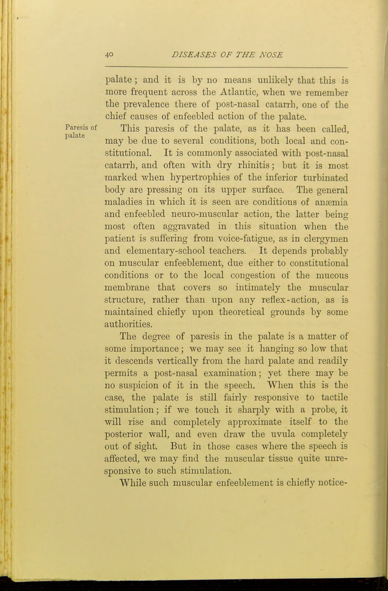 palate ; and it is by no means unlikely that this is more frequent across the Atlantic, when we remember the prevalence there of post-nasal catarrh, one of the chief causes of enfeebled action of the palate. Paresis of This paresis of the palate, as it has been called, palate several conditions, both local and con- stitutional. It is commonly associated with post-nasal catarrh, and often with dry rhinitis; but it is most marked when hypertrophies of the inferior turbinated body are pressing on its upper surface. The general maladies in which it is seen are conditions of antemia and enfeebled neuro-muscular action, the latter being most often aggravated in this situation when the patient is suffering from voice-fatigue, as in clergymen and elementary-school teachers. It depends probably on muscular enfeeblement, due either to constitutional conditions or to the local congestion of the mucous membrane that covers so intimately the muscular structure, rather than upon any reflex-action, as is maintained chiefly upon theoretical grounds by some authorities. The degree of paresis in the palate is a matter of some importance; we may see it hanging so low that it descends vertically from the hard palate and readily permits a post-nasal examination; yet there may be no suspicion of it in the speech. When this is the case, the palate is still fairly responsive to tactile stimulation; if we touch it sharply with a probe, it will rise and completely approximate itself to the posterior wall, and even draw the uvula completely out of sight. But in those cases where the speech is affected, we may find the muscular tissue quite unre- sponsive to such stimulation. While such muscular enfeeblement is chiefly notice-