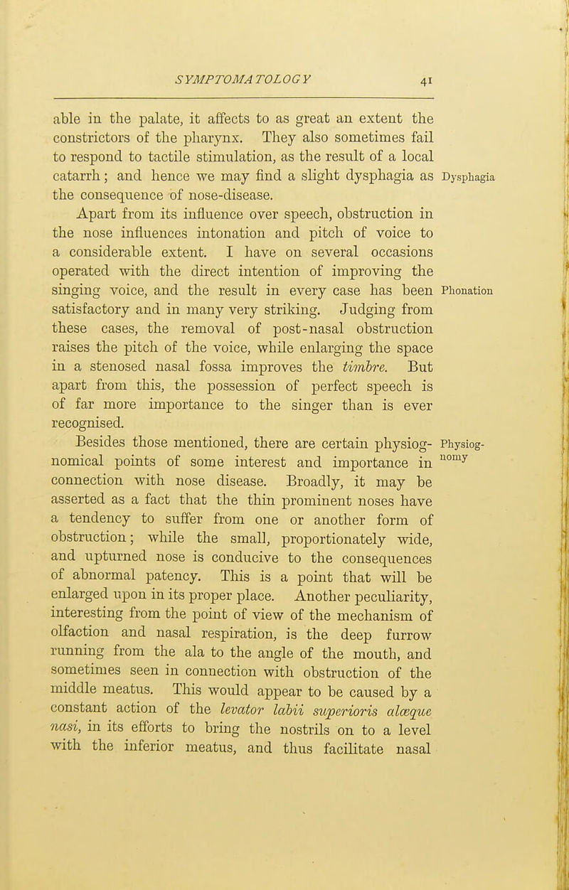 able in the palate, it affects to as great an extent the constrictors of the pharynx. They also sometimes fail to respond to tactile stimulation, as the result of a local catarrh; and hence we may find a slight dysphagia as Dysphagia the consequence of nose-disease. Apart from its influence over speech, obstruction in the nose influences intonation and pitch of voice to a considerable extent. I have on several occasions operated with the direct intention of improving the singing voice, and the result in every case has been Piionation satisfactory and in many very striking. Judging from these cases, the removal of post-nasal obstruction raises the pitch of the voice, while enlarging the space in a stenosed nasal fossa improves the timbre. But apart from this, the possession of perfect speech is of far more importance to the singer than is ever recognised. Besides those mentioned, there are certain physiog- Physiog- nomical points of some interest and importance in connection with nose disease. Broadly, it may be asserted as a fact that the thin prominent noses have a tendency to suffer from one or another form of obstruction; while the small, proportionately wide, and upturned nose is conducive to the consequences of abnormal patency. This is a point that will be enlarged upon in its proper place. Another peculiarity, interesting from the point of view of the mechanism of olfaction and nasal respiration, is the deep furrow running from the ala to the angle of the mouth, and sometimes seen in connection with obstruction of the middle meatus. This would appear to be caused by a constant action of the levator labii superioris alceque nasi, in its efforts to bring the nostrils on to a level with the inferior meatus, and thus facilitate nasal