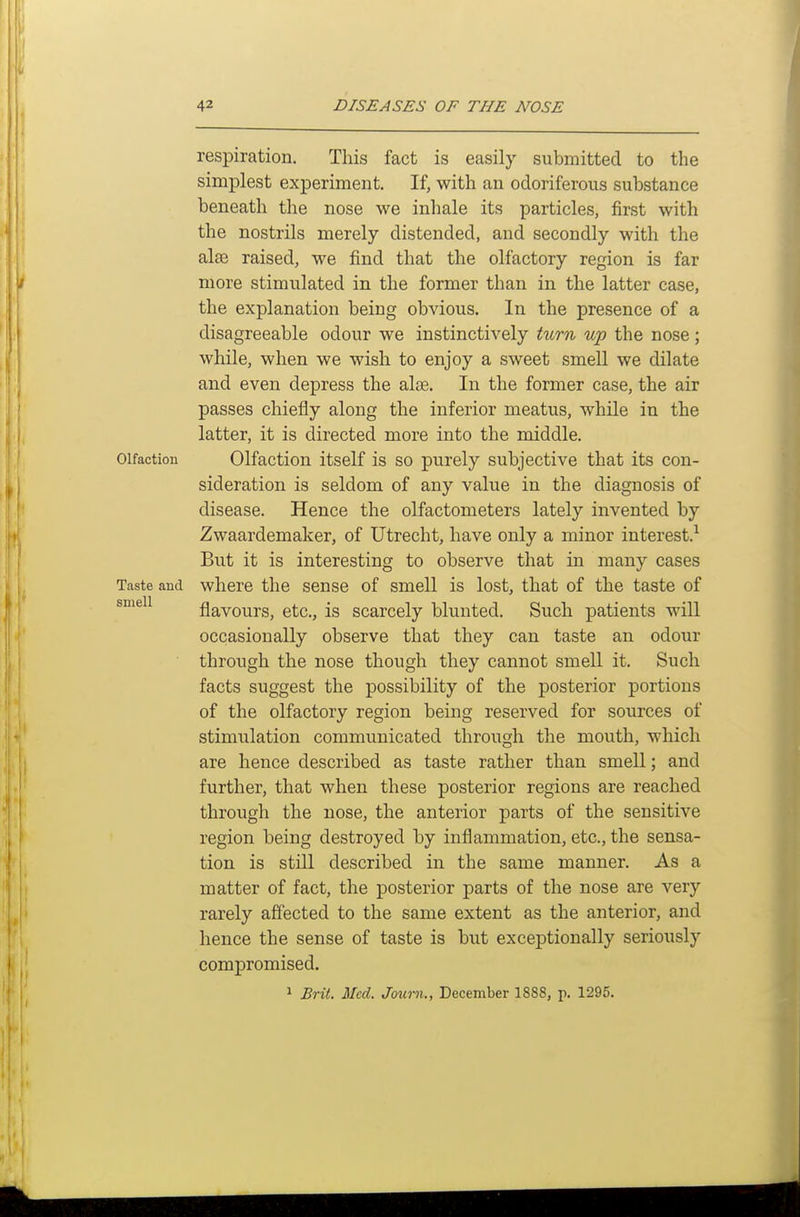 respiration. This fact is easily submitted to the simplest experiment. If, with an odoriferous substance beneath the nose we inhale its particles, first with the nostrils merely distended, and secondly with the al£e raised, we find that the olfactory region is far more stimulated in the former than in the latter case, the explanation being obvious. In the presence of a disagreeable odour we instinctively turn up the nose; while, when we wish to enjoy a sweet smell we dilate and even depress the alee. In the former case, the air passes chiefly along the inferior meatus, while in the latter, it is directed more into the middle. Olfaction Olfaction itself is so purely subjective that its con- sideration is seldom of any value in the diagnosis of disease. Hence the olfactometers lately invented by Zwaardemaker, of Utrecht, have only a minor interest.^ But it is interesting to observe that in many cases Taste and where the sense of smell is lost, that of the taste of flavours, etc., is scarcely blunted. Such patients will occasionally observe that they can taste an odour through the nose though they cannot smell it. Such facts suggest the possibility of the posterior portions of the olfactory region being reserved for sources of stimulation communicated through the mouth, which are hence described as taste rather than smell; and further, that when these posterior regions are reached through the nose, the anterior parts of the sensitive region being destroyed by inflammation, etc., the sensa- tion is still described in the same manner. As a matter of fact, the posterior parts of the nose are very rarely affected to the same extent as the anterior, and hence the sense of taste is but exceptionally seriously compromised. 1 Brit. Med. Journ., December 1888, p. 1295.