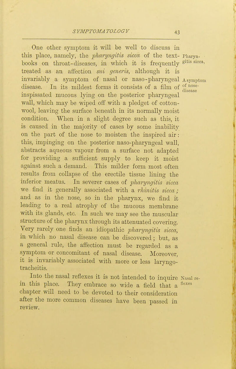 One other symptom it will be well to discuss in this place, namely, the -pharyngitis sicca of the text- Pharyn- ■ books on throat-diseases, in which it is frequently treated as an affection sui generis, althou.gh it is invariably a symptom of nasal or naso-pharyngeal a symptom disease. In its mildest forms it consists of a film of °f disease inspissated mucous lying on the posterior pharyngeal wall, which may be wiped off with a pledget of cotton- wool, leaving the surface beneath in its normally moist condition. When in a slight degree such as this, it is caused in the majority of cases by some inability on the part of the nose to moisten the inspired air: this, impinging on the posterior naso-pharyngeal wall, abstracts aqueous vapour from a surface not adaj)ted for providing a sufficient supply to keep it moist against such a demand. This milder form most often results from collapse of the erectile tissue lining the inferior meatus. In severer cases of pliaryngitis sicca we find it generally associated with a rhinitis sicca; and as in the nose, so in the pharynx, we find it leading to a real atrophy of the mucous membrane with its glands, etc. In such we may see the muscular structiu-e of the pharynx through its attenuated covering. Very rarely one finds an idiopathic ^j/iarywr/iiJis sicca, in which no nasal disease can be discovered; but, as a general rule, the affection must be regarded as a symptom or concomitant of nasal disease. Moreover, it is invariably associated with more or less laryngo- tracheitis. Into the nasal reflexes it is not intended to inquire Nasal re- in this place. They embrace so wide a field that a chapter will need to be devoted to their consideration after the more common diseases have been passed in review.