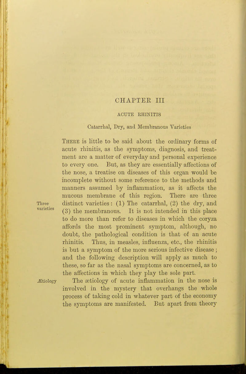 ACUTE RHINITIS Catarrhal, Dry, and Membranous Varieties There is little to be said about the ordinary forms of acute rhinitis, as the symptoms, diagnosis, and treat- ment are a matter of everyday and personal experience to every one. But, as they are essentially affections of the nose, a treatise on diseases of this organ would be incomplete without some reference to the methods and manners assumed by inflammation, as it affects the mucous membrane of this region. There are three Three distinct Varieties: (1) The catarrhal, (2) the dry, and vaueties membranous. It is not intended in this place to do more than refer to diseases in which the coryza affords the most prominent symptom, although, no doubt, the pathological condition is that of an acute rhinitis. Thus, in measles, influenza, etc., the rhinitis is but a symptom of the more serious infective disease ; and the following description will apply as much to these, so far as the nasal symptoms are concerned, as to the affections in which they play the sole part, etiology The £Etiology of acute inflammation in the nose is involved in the mystery that overhangs the whole process of taking cold in whatever part of the economy the symptoms are manifested. But apart from theory