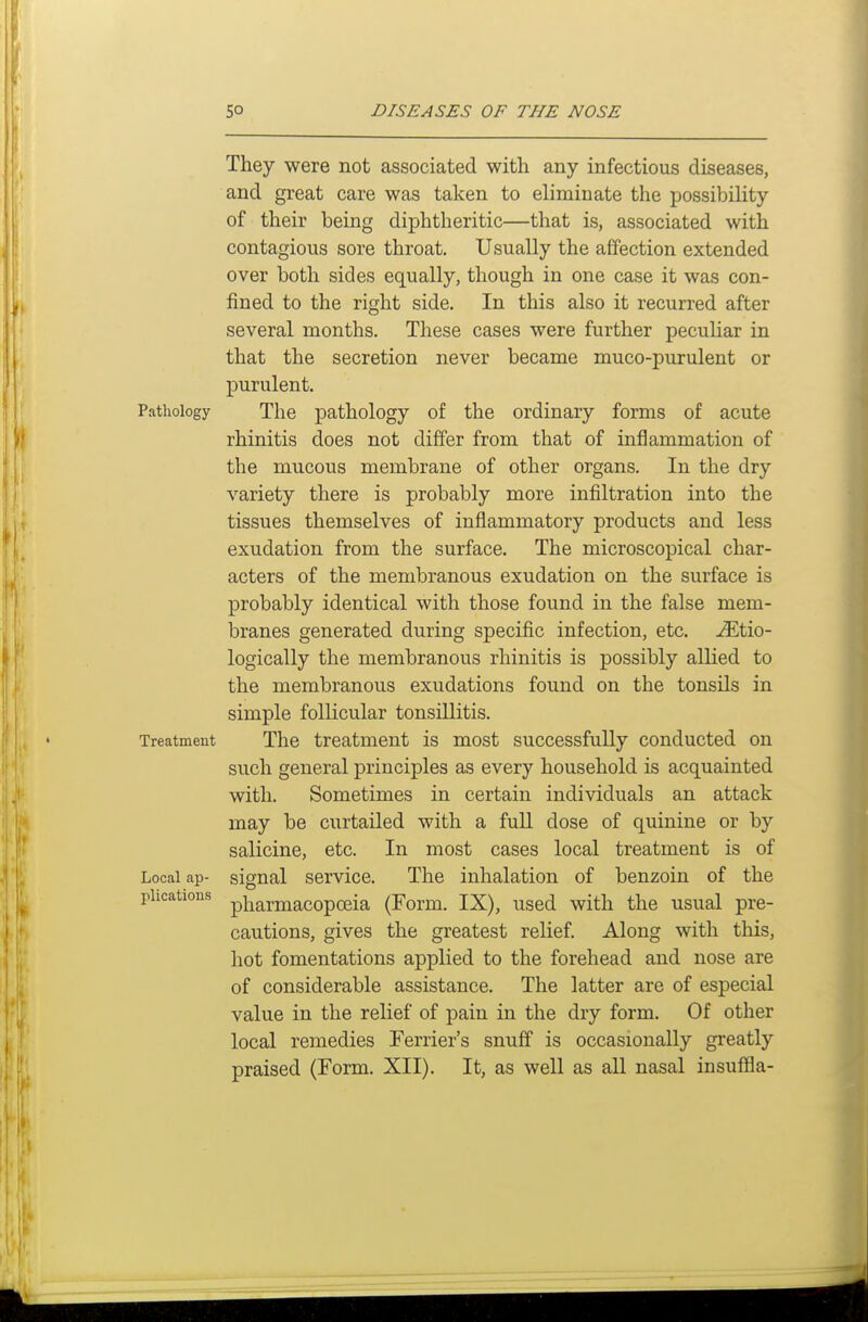 They were not associated with any infectious diseases, and great care was taken to eliminate the possibility of their being diphtheritic—that is, associated with contagious sore throat. Usually the affection extended over both sides equally, though in one case it was con- fined to the right side. In this also it recurred after several months. These cases were further peculiar in that the secretion never became muco-purulent or purulent. Pathology The pathology of the ordinary forms of acute rhinitis does not differ from that of inflammation of the mucous membrane of other organs. In the dry variety there is probably more infiltration into the tissues themselves of inflammatory products and less exudation from the surface. The microscopical char- acters of the membranous exudation on the surface is probably identical with those found in the false mem- branes generated during specific infection, etc. ^tio- logically the membranous rhinitis is possibly alhed to the membranous exudations found on the tonsils in simple follicular tonsillitis. Treatment The treatment is most successfully conducted on such general principles as every household is acquainted with. Sometimes in certain individuals an attack may be curtailed with a fuU dose of quinine or by salicine, etc. In most cases local treatment is of Local ap- signal service. The inhalation of benzoin of the plications pi^armacopoeia (Form. IX), used with the usual pre- cautions, gives the greatest relief. Along with this, hot fomentations applied to the forehead and nose are of considerable assistance. The latter are of especial value in the relief of pain in the dry form. Of other local remedies Ferrier's snuff is occasionally greatly praised (Form. XII). It, as well as all nasal insuflfla-