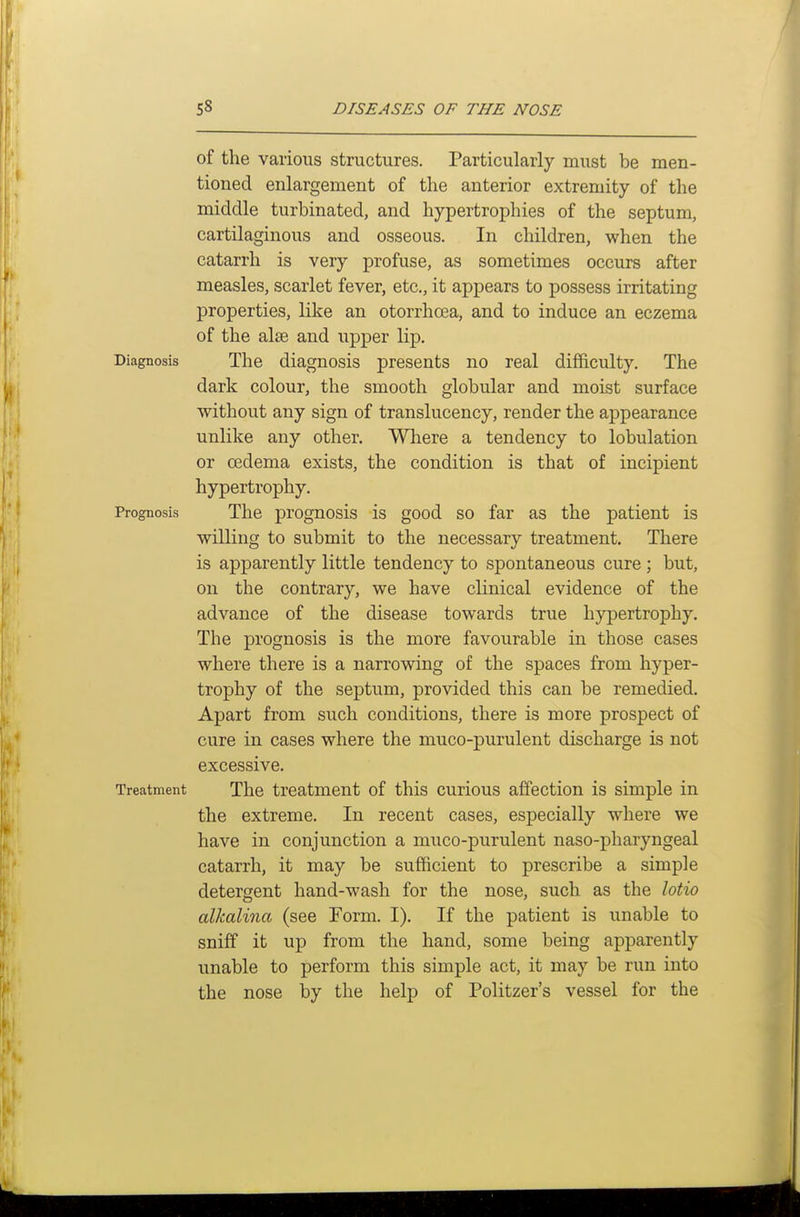 of the various structures. Particularly must be men- tioned enlargement of the anterior extremity of the middle turbinated, and hypertrophies of the septum, cartilaginous and osseous. In children, when the catarrh is very profuse, as sometimes occurs after measles, scarlet fever, etc., it appears to possess irritating properties, like an otorrhoea, and to induce an eczema of the alie and upper lip. Diagnosis The diagnosis presents no real difficulty. The dark colour, the smooth globular and moist surface without any sign of translucency, render the appearance unlike any other. Where a tendency to lobulation or oedema exists, the condition is that of incipient hypertrophy. Prognosis The prognosis is good so far as the patient is willing to submit to the necessary treatment. There is apparently little tendency to spontaneous cure ; but, on the contrary, we have clinical evidence of the advance of the disease towards true hypertrophy. The prognosis is the more favourable in those cases where there is a narrowing of the spaces from hyper- trophy of the septum, provided this can be remedied. Apart from such conditions, there is more prospect of cure in cases where the muco-purulent discharge is not excessive. Treatment The treatment of this curious affection is simple in the extreme. In recent cases, especially where we have in conjunction a muco-purulent naso-pharyngeal catarrh, it may be sufficient to prescribe a simple detergent hand-wash for the nose, such as the lotio alkalina (see Form. I). If the patient is unable to sniff it up from the hand, some being apparently unable to perform this simple act, it may be run into the nose by the help of Politzer's vessel for the