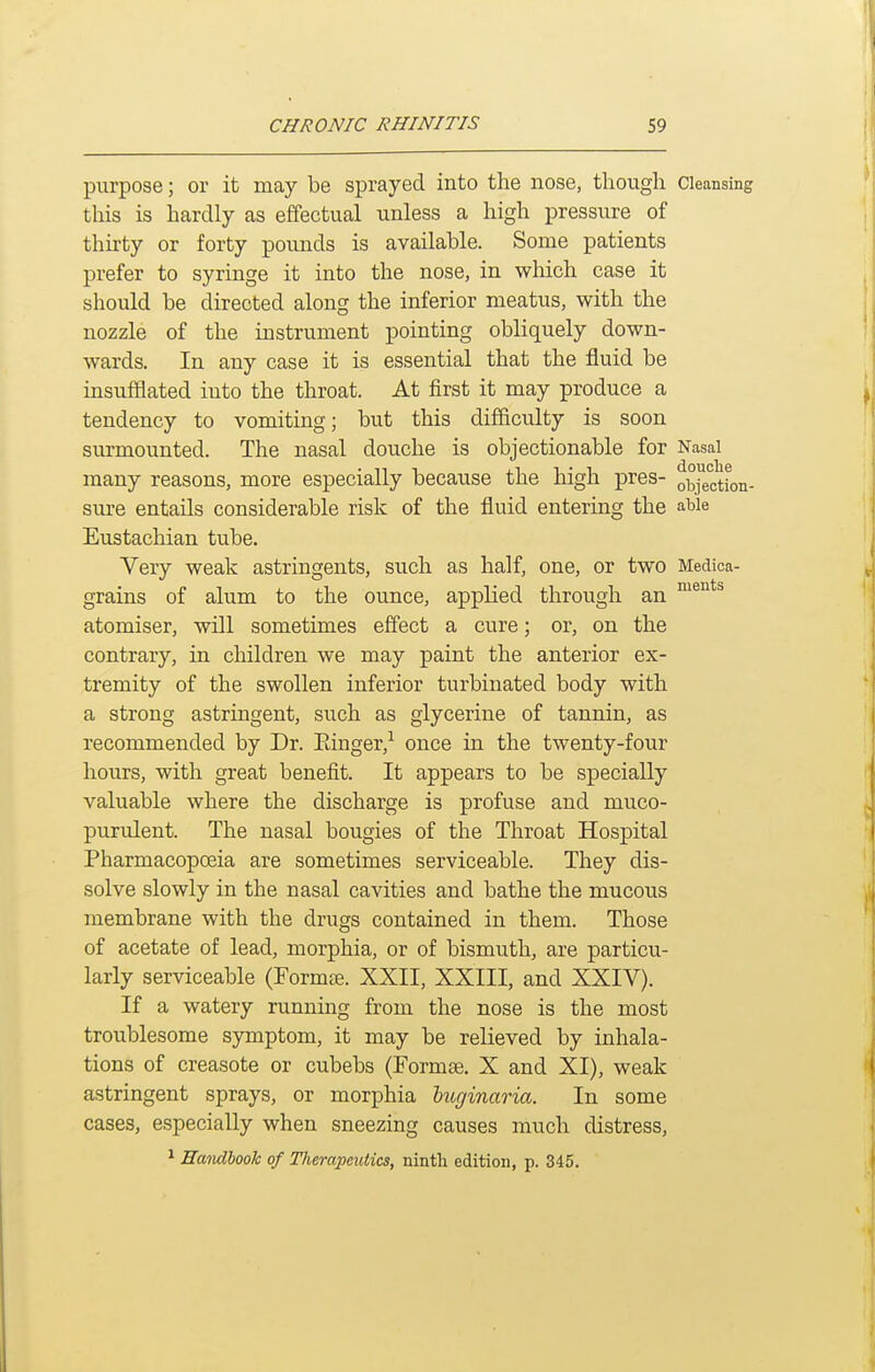 purpose; or it may be sprayed into the nose, though Cleansing this is hardly as effectual unless a high pressure of thirty or forty pounds is available. Some patients prefer to syringe it into the nose, in which case it should be directed along the inferior meatus, with the nozzle of the instrument pointing obliquely down- wards. In any case it is essential that the fluid be insufflated into the throat. At first it may produce a tendency to vomiting; but this difficulty is soon surmounted. The nasal douche is objectionable for Nasal many reasons, more especially because the high pres- objection- sure entails considerable risk of the fluid entering the able Eustachian tube. Very weak astringents, such as half, one, or two Medica- grains of alum to the ounce, applied through an atomiser, will sometimes effect a cure; or, on the contrary, in children we may paint the anterior ex- tremity of the swollen inferior turbinated body with a strong astringent, such as glycerine of tannin, as recommended by Dr. Einger,-^ once in the twenty-four hours, with great benefit. It appears to be specially valuable where the discharge is profuse and muco- purulent. The nasal bougies of the Throat Hospital Pharmacopoeia are sometimes serviceable. They dis- solve slowly in the nasal cavities and bathe the mucous membrane with the drugs contained in them. Those of acetate of lead, morphia, or of bismuth, are particu- larly serviceable (Formte. XXII, XXIII, and XXIV). If a watery running from the nose is the most troublesome symptom, it may be relieved by inhala- tions of creasote or cubebs (Formse. X and XI), weak astringent sprays, or morphia hxiginaria. In some cases, especially when sneezing causes much distress, * Emidhook of Tlierapcutics, ninth edition, p. 345.