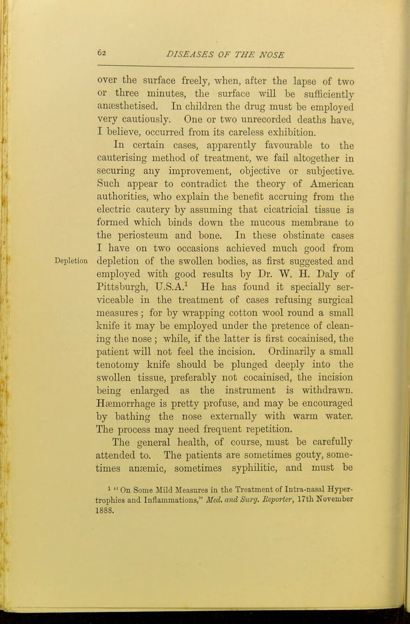 over the surface freely, when, after the lapse of two or three minutes, the surface will be sufficiently aneesthetised. In children the drug must be employed very cautiously. One or two unrecorded deaths have, I believe, occurred from its careless exhibition. In certain cases, apparently favourable to the cauterising method of treatment, we fail altogether in securing any improvement, objective or subjective. Such appear to contradict the theory of American authorities, who explain the benefit accruing from the electric cautery by assuming that cicatricial tissue is formed which binds down the mucous membrane to the periosteum and bone. In these obstinate cases I have on two occasions achieved much good from Depletion depletion of the swollen bodies, as first suggested and employed with good results by Dr. W, H. Daly of Pittsburgh, U.S.A.-^ He has found it specially ser- viceable in the treatment of cases refusing surgical measures; for by wi'apping cotton wool round a small knife it may be employed under the pretence of clean- ing the nose ; while, if the latter is first cocainised, the patient will not feel the incision. Ordinarily a small tenotomy knife should be plunged deeply into the swollen tissue, preferably not cocainised, the incision being enlarged as the instrument is withdrawn. Haemorrhage is pretty profuse, and may be encouraged by bathing the nose externally with warm water. The process may need frequent repetition. The general health, of course, must be carefully attended to. The patients are sometimes gouty, some- times antemic, sometimes syphilitic, and must be ^  On Some Mild Measures in the Treatment of Intra-nasal Hjrper- trophies and Inflammations, Med. atxd Surg. Reporter, 17tli November 1888,
