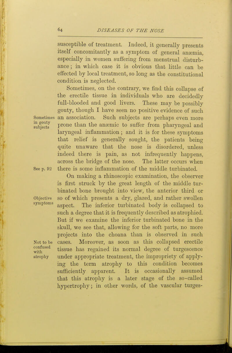 Sometimes in gouty- subjects See p. 92 Objective symptoms Not to be confused with atrophy susceptible of treatment. Indeed, it generally presents itself concomitantly as a symptom of general ansemia, especially in women suffering from menstrual disturb- ance; in which case it is obvious that little can be effected by local treatment, so long as the constitutional condition is neglected. Sometimes, on the contrary, we find this collapse of the erectile tissue in individuals who are decidedly full-blooded and good livers. These may be possibly gouty, though I have seen no positive evidence of such an association. Such subjects are perhaps even more prone than the anaemic to suffer from pharyngeal and laryngeal inflammation; and it is for these symptoms that relief is generally sought, the patients being quite unaware that the nose is disordered, unless indeed there is pain, as not infrequently happens, across the bridge of the nose. The latter occurs when there is some inflammation of the middle turbinated. On making a rhinoscopic examination, the observer is first struck by the great length of the middle tur- binated bone brought into view, the anterior third or so of which presents a dry, glazed, and rather swollen aspect. The inferior turbinated body is collapsed to such a degree that it is frequently described as atrophied. But if we examine the inferior turbinated bone in the skull, we see that, allowing for the soft parts, no more projects into the choana than is observed in such cases. Moreover, as soon as this collapsed erectile tissue has regained its normal degree of turgescence under appropriate treatment, the impropriety of apply- ing the term atrophy to this condition becomes sufficiently apparent. It is occasionally assumed that this atrophy is a later stage of the so-called hypertrophy; in other words, of the vascular turges-