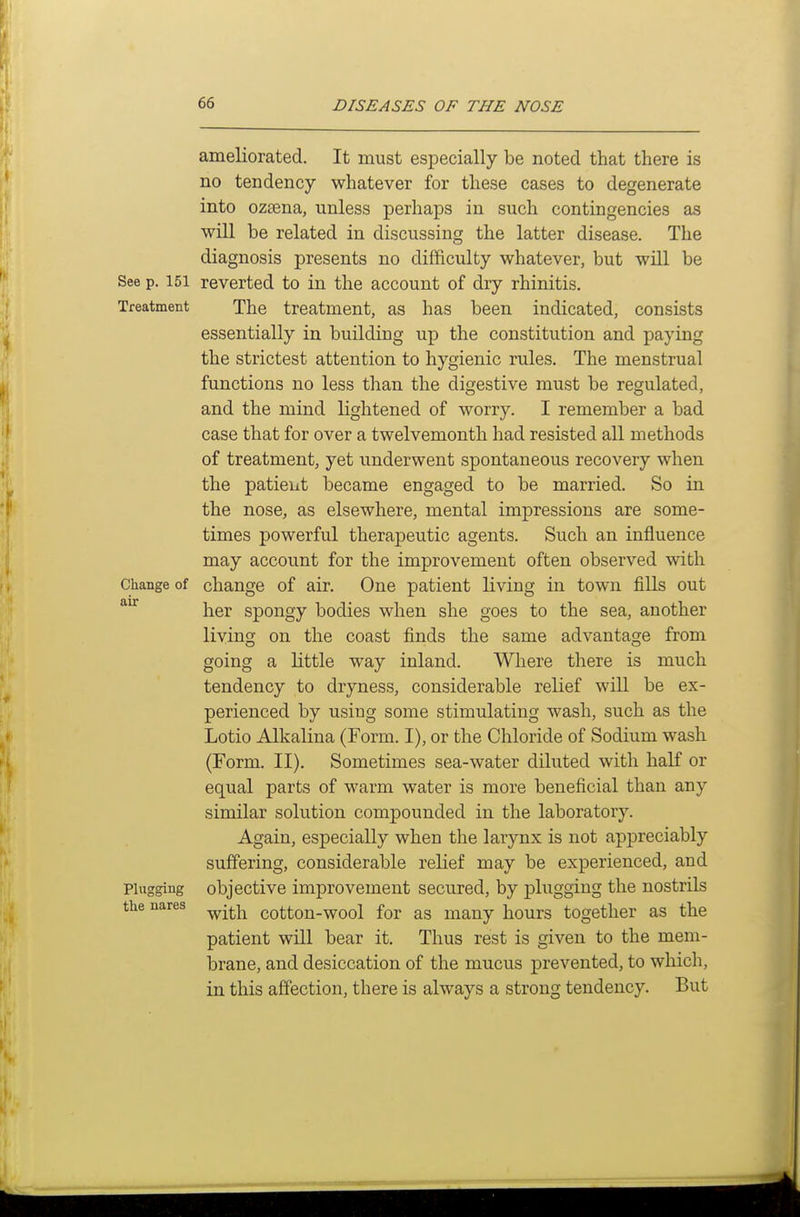 ameliorated. It must especially be noted that there is no tendency whatever for these cases to degenerate into ozsena, unless perhaps in such contingencies as will be related in discussing the latter disease. The diagnosis presents no diiFiculty whatever, but will be See p. 151 reverted to in the account of dry rhinitis. Treatment The treatment, as has been indicated, consists essentially in building up the constitution and paying the strictest attention to hygienic rules. The menstrual functions no less than the digestive must be regulated, and the mind lightened of worry. I remember a bad case that for over a twelvemonth had resisted all methods of treatment, yet underwent spontaneous recovery when the patient became engaged to be married. So in the nose, as elsewhere, mental impressions are some- times powerful therapeutic agents. Such an influence may account for the improvement often observed with Change of change of air. One patient living in town fills out her spongy bodies when she goes to the sea, another living on the coast finds the same advantage from going a little way inland. Where there is much tendency to dryness, considerable relief will be ex- perienced by using some stimulating wash, such as the Lotio Alkalina (Form. I), or the Chloride of Sodium wash (Form. II). Sometimes sea-water diluted with half or equal parts of warm water is more beneficial than any similar solution compounded in the laboratory. Again, especially when the larynx is not appreciably suffering, considerable relief may be experienced, and Plugging objective improvement secured, by plugging the nostrils the nares ^-^^^ cotton-wool for as many hours together as the patient will bear it. Thus rest is given to the mem- brane, and desiccation of the mucus prevented, to which, in this affection, there is always a strong tendency. But