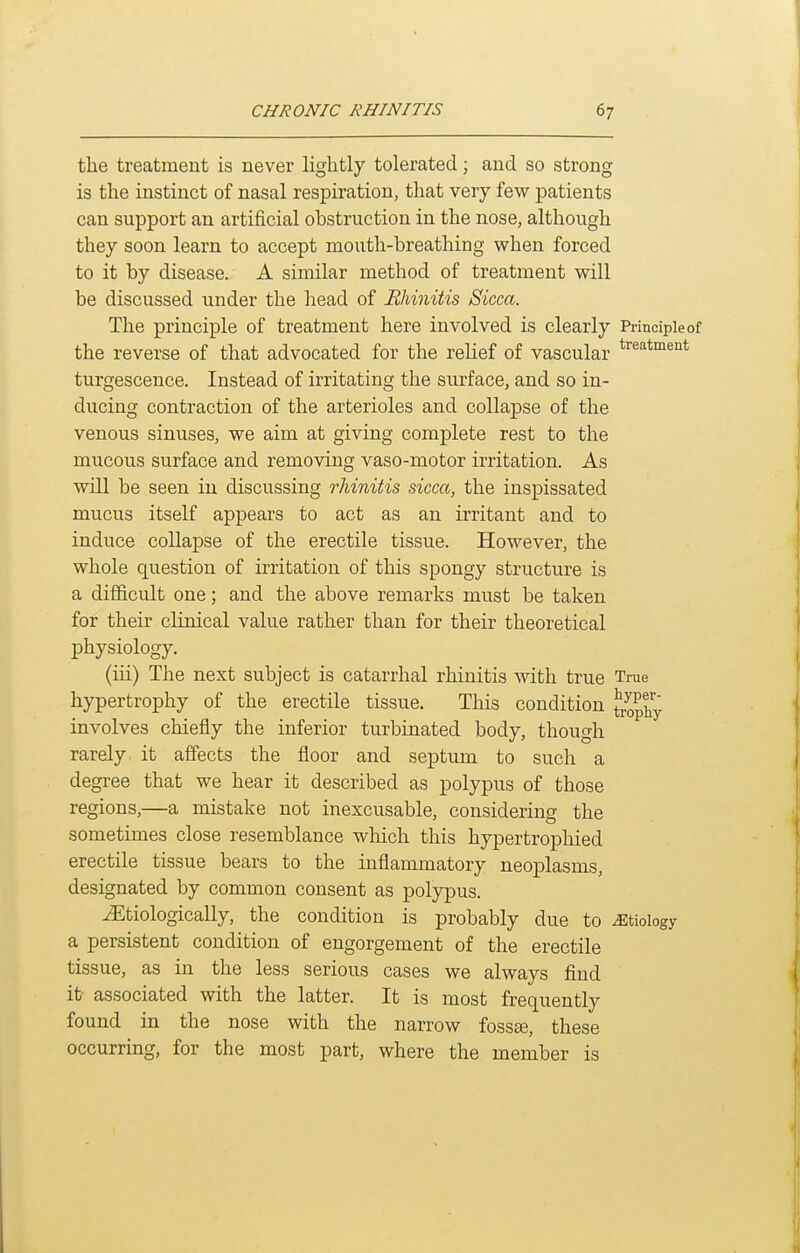 the treatment is never lightly tolerated; and so strong is the instinct of nasal respiration, that very few patients can support an artificial obstruction in the nose, although they soon learn to accept mouth-breathing when forced to it by disease. A similar method of treatment will be discussed under the liead of Rhinitis Sicca. The principle of treatment here involved is clearly Principle of the reverse of that advocated for the relief of vascular ^^^'^^'^^'^t turgescence. Instead of irritating the surface, and so in- ducing contraction of the arterioles and collapse of the venous sinuses, we aim at giving complete rest to the mucous surface and removing vaso-motor irritation. As will be seen in discussing rhinitis sicca, the inspissated mucus itself appears to act as an irritant and to induce collapse of the erectile tissue. However, the whole question of irritation of this spongy structure is a difficult one; and the above remarks must be taken for their clinical value rather than for their theoretical physiology. (iii) The next subject is catarrhal rhinitis with true True hypertrophy of the erectile tissue. This condition trophy involves chiefly the inferior turbinated body, though rarely it affects the floor and septum to such a degree that we hear it described as polypus of those regions,—a mistake not inexcusable, considering the sometimes close resemblance which this hypertrophied erectile tissue bears to the inflammatory neoplasms, designated by common consent as polypus. JEtiologically, the condition is probably due to etiology a persistent condition of engorgement of the erectile tissue, as in the less serious cases we always find it associated with the latter. It is most frequently found in the nose with the narrow foss^, these occurring, for the most part, where the member is