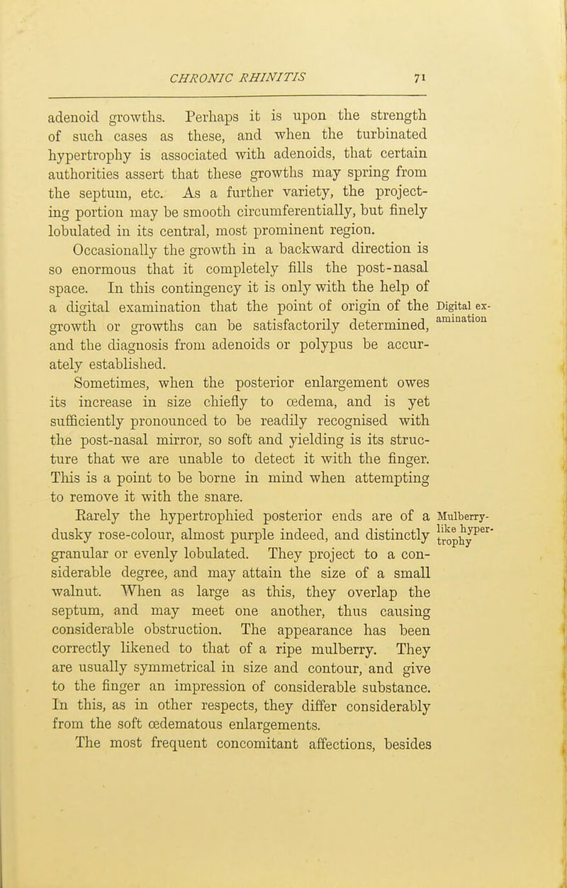adenoid growths. Perhaps it is upon the strength of such cases as these, and when the turbinated hypertrophy is associated with adenoids, that certain authorities assert that these growths may spring from the septum, etc. As a further variety, the project- ing portion may be smooth circumferentially, but finely lobulated in its central, most prominent region. Occasionally the growth in a backward direction is so enormous that it completely fills the post-nasal space. In this contingency it is only with the help of a digital examination that the point of origin of the Digital ex- growth or growths can be satisfactorily determined, and the diagnosis from adenoids or polypus be accur- ately established. Sometimes, when the posterior enlargement owes its increase in size chiefly to cedema, and is yet sufficiently pronounced to be readily recognised with the post-nasal mirror, so soft and yielding is its struc- ture that we are unable to detect it with the finger. This is a point to be borne in mind when attempting to remove it with the snare. Earely the hypertrophied posterior ends are of a Mulberry- dusky rose-colour, almost purple indeed, and distinctly trophy^^^* granular or evenly lobulated. They project to a con- siderable degree, and may attain the size of a small walnut. When as large as this, they overlap the septum, and may meet one another, thus causing considerable obstruction. The appearance has been correctly likened to that of a ripe mulberry. They are usually symmetrical in size and contour, and give to the finger an impression of considerable substance. In this, as in other respects, they differ considerably from the soft oedematous enlargements. The most frequent concomitant affections, besides