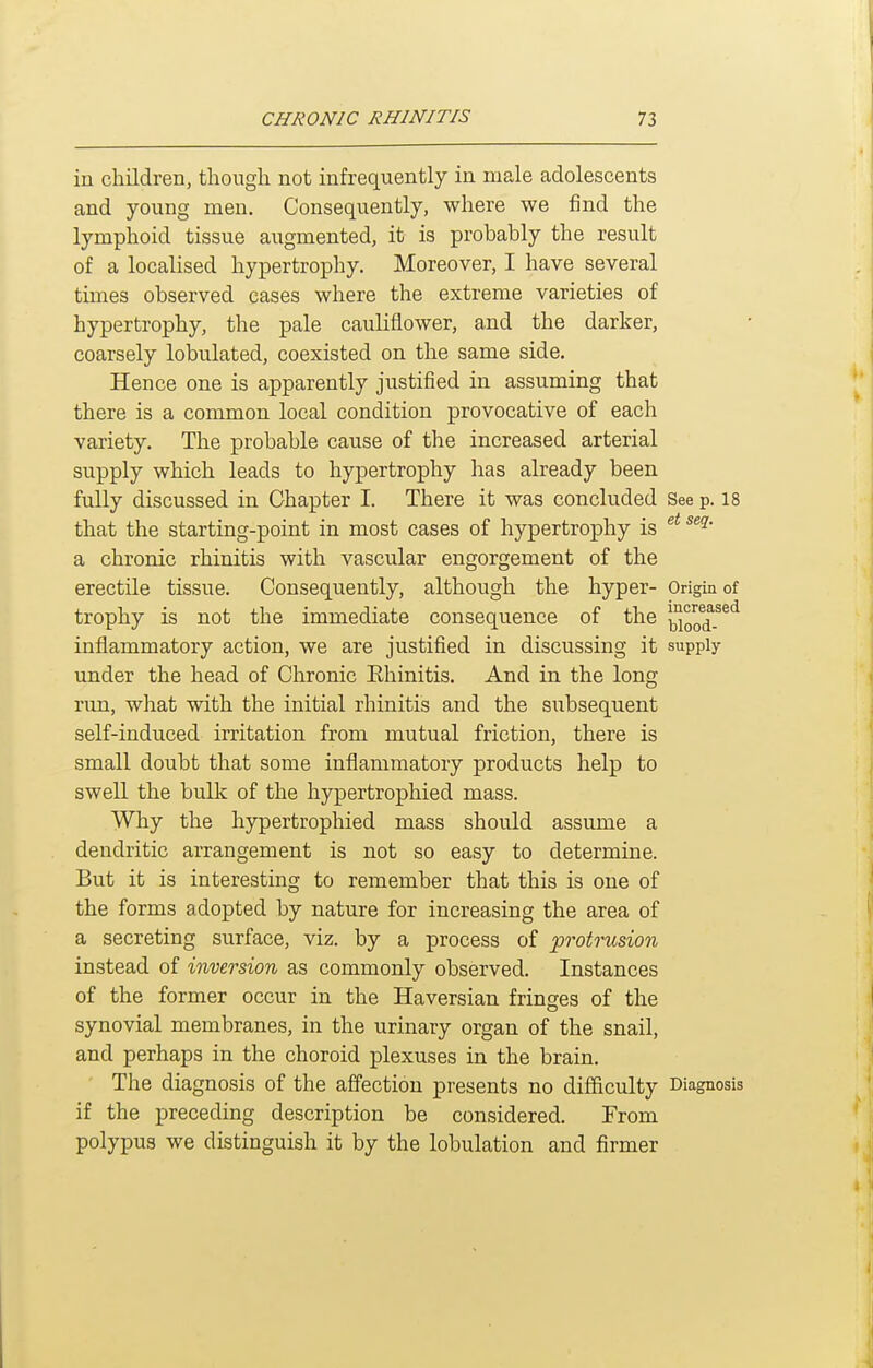 in children, though not infrequently in male adolescents and young men. Consequently, where we find the lymphoid tissue augmented, it is probably the result of a localised hypertrophy. Moreover, I have several times observed cases where the extreme varieties of hypertrophy, the pale cauliflower, and the darker, coarsely lobulated, coexisted on the same side. Hence one is apparently justified in assuming that there is a common local condition provocative of each variety. The probable cause of the increased arterial supply which leads to hypertrophy has already been fully discussed in Chapter I. There it was concluded See p. 18 that the starting-point in most cases of hypertrophy is a chronic rhinitis with vascular engorgement of the erectile tissue. Consequently, although the hyper- Origin of trophy is not the immediate consequence of the jjloo^^^*^ inflammatory action, we are justified in discussing it supply under the head of Chronic Ehinitis. And in the long rim, what with the initial rhinitis and the siibsequent self-induced irritation from mutual friction, there is small doubt that some inflammatory products help to swell the bulk of the hypertrophied mass. Why the hypertrophied mass should assume a dendritic arrangement is not so easy to determine. But it is interesting to remember that this is one of the forms adopted by nature for increasing the area of a secreting surface, viz. by a process of protrusion instead of inversion as commonly observed. Instances of the former occur in the Haversian fringes of the synovial membranes, in the urinary organ of the snail, and perhaps in the choroid plexuses in the brain. The diagnosis of the affection presents no difficulty Diagnosis if the preceding description be considered. From polypus we distinguish it by the lobulation and firmer