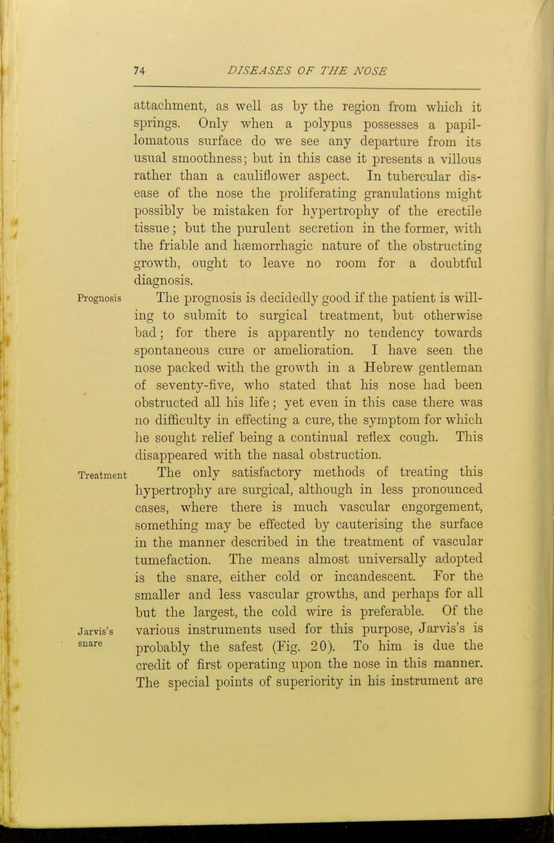 attachment, as well as by the region from wliich it springs. Only when a polypus possesses a papil- lomatous surface do we see any departure from its usual smoothness; but in this case it presents a villous rather than a cauliflower aspect. In tubercular dis- ease of the nose the proliferating granulations might possibly be mistaken for hypertrophy of the erectile tissue; but the purulent secretion in the former, with the friable and hsemorrhagic nature of the obstructing growth, ought to leave no room for a doubtful diagnosis. Prognosis The prognosis is decidedly good if the patient is will- ing to submit to surgical treatment, but otherwise bad; for there is apparently no tendency towards spontaneous cure or amelioration. I have seen the nose packed with the growth in a Hebrew gentleman of seventy-five, who stated that his nose had been obstructed all his life; yet even in this case there was no difficulty in effecting a cure, the symptom for which he sought relief being a continual reflex cough. This disappeared with the nasal obstruction. Treatment The Only satisfactory methods of treating this hypertrophy are surgical, although in less pronounced cases, where there is much vascular engorgement, something may be effected by cauterising the surface in the manner described in the treatment of vascular tumefaction. The means almost universally adopted is the snare, either cold or incandescent. For the smaller and less vascular growths, and perhaps for all but the largest, the cold wire is preferable. Of the jarvis's various instruments used for this purpose, Jarvis's is ^'^'^^ probably the safest (Fig. 20). To him is due the credit of first operating upon the nose in this manner. The special points of superiority in his instrument are