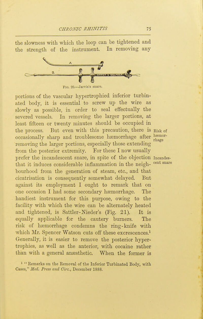 the slowness with which the loop can be tightened and the strength of the instrument. In removing any portions of the vascular hypertrophied inferior turbin- ated body, it is essential to screw up the wire as slowly as possible, in order to seal effectually the severed vessels. In removing the larger portions, at least fifteen or twenty minutes should be occupied in the process. But even with this precaution, there is Risk of occasionally sharp and troublesome haemorrhage after removing the larger portions, especially those extending from the posterior extremity. For these I now usually prefer the incandescent snare, in spite of the objection incandes- that it induces considerable inflammation in the neigh- ^^^^ ^^^^^ bourhood from the generation of steam, etc., and that cicatrisation is consequently somewhat delayed. But against its employment I ought to remark that on one occasion I had some secondary haemorrhage. The handiest instrument for this purpose, owing to the facility with which the wire can be alternately heated and tightened, is Sattler-Meder's (Fig. 21). It is equally applicable for the cautery burners. The risk of haemorrhage condemns the ring-knife with which Mr. Spencer Watson cuts off these excrescences.-- Generally, it is easier to remove the posterior hyper- trophies, as well as the anterior, with cocaine rather than with a general anaesthetic. When the former is Fio. 20.—Jai-vis's snare. 1  Kemarks ou the Removal of the Inferior Turbinated Body, with Cases, Med. Press and Circ, December 1888.