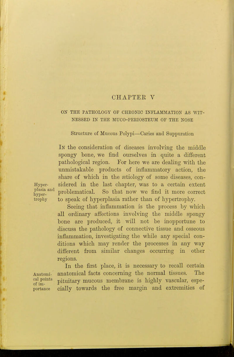 CHAPTEE V ON THE PATHOLOGY OF GHEONIC INFLAMMATION AS WIT- NESSED IN THE MUCO-PEEIOSTEUM OF THE NOSE Structure of Mucous Polypi—Caries and Suppuration In the consideration of diseases involving the middle spongy bone, we find ourselves in quite a different pathological region. For here we are dealing with the unmistakable products of inflammatory action, the share of which in the aetiology of some diseases, con- Hyper- sidered in the last chapter, was to a certain extent hyper-problematical. So that now we find it more correct trophy to spcak of hyperplasia rather than of hypertrophy. Seeing that inflammation is the process by which all ordinary affections involving the middle spongy bone are produced, it will not be inopportune to discuss the pathology of connective tissue and osseous inflammation, investigating the while any special con- ditions which may render the processes in any way different from similar changes occurring in other regions. In the first place, it is necessary to recall certain Anatomi- anatomical facts concerning the normal tissues. The onm°™^^ pituitary mucous membrane is highly vascular, espe- portance cially towards the free margin and extremities of