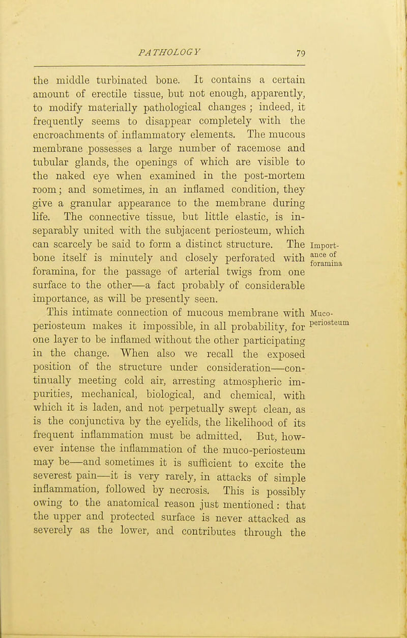 the middle turbinated bone. It contains a certain amount of erectile tissue, but not enough, apparently, to modify materially pathological changes ; indeed, it frequently seems to disappear completely with the encroachments of inflammatory elements. The mucous membrane possesses a large number of racemose and tubular glands, the openings of which are visible to the naked eye when examined in the post-mortem room; and sometimes, in an inflamed condition, they give a granular appearance to the membrane during life. The connective tissue, but little elastic, is in- separably united with the subjacent periosteum, which can scarcely be said to form a distinct structure. The Import- bone itself is minutely and closely perforated with ^J^^^ °^ *' J r loramiua foramina, for the passage of arterial twigs from one surface to the other—a fact probably of considerable importance, as will be presently seen. This intimate connection of mucous membrane with Muco- periosteum makes it impossible, in all probability, for P^'^'^o^'^^'^^ one layer to be inflamed without the other participating in the change. When also we recall the exposed position of the structure under consideration—con- tinually meeting cold air, arresting atmospheric im- purities, mechanical, biological, and chemical, with which it is laden, and not perpetually swept clean, as is the conjunctiva by the eyelids, the likelihood of its frequent inflammation must be admitted. But, how- ever intense the inflammation of the muco-periosteum may be—and sometimes it is sufiicient to excite the severest pain—it is very rarely, in attacks of simple inflammation, followed by necrosis. This is possibly owing to the anatomical reason just mentioned: that the upper and protected surface is never attacked as severely as the lower, and contributes through the