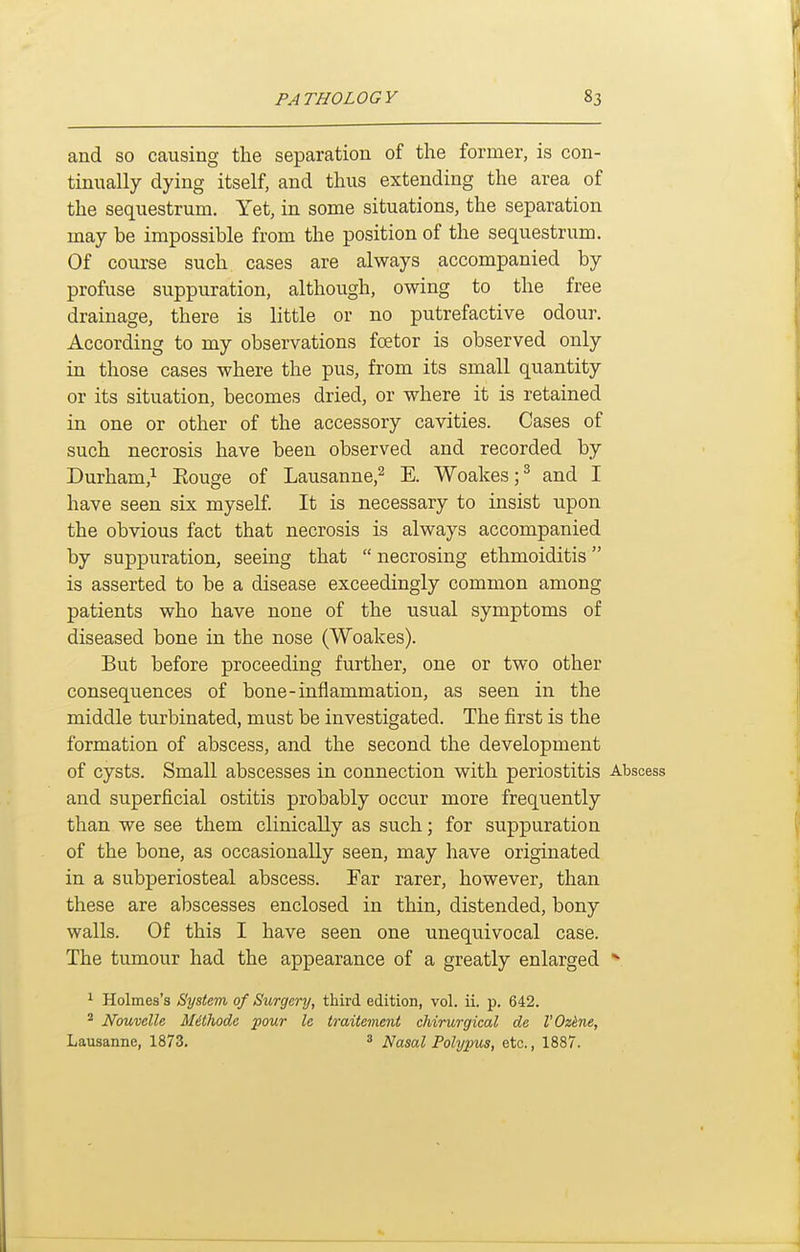 and so causing the separation of the former, is con- tinually dying itself, and thus extending the area of the sequestrum. Yet, in some situations, the separation may be impossible from the position of the sequestrum. Of course such cases are always accompanied by profuse suppuration, although, owing to the free drainage, there is little or no putrefactive odour. According to my observations foetor is observed only in those cases where the pus, from its small quantity or its situation, becomes dried, or where it is retained in one or other of the accessory cavities. Cases of such necrosis have been observed and recorded by Durham,^ Eouge of Lausanne,^ E. Woakes;^ and I have seen six myself It is necessary to insist upon the obvious fact that necrosis is always accompanied by suppuration, seeing that  necrosing ethmoiditis is asserted to be a disease exceedingly common among patients who have none of the usual symptoms of diseased bone in the nose (Woakes). But before proceeding further, one or two other consequences of bone-inflammation, as seen in the middle turbinated, must be investigated. The first is the formation of abscess, and the second the development of cysts. Small abscesses in connection with periostitis Abscess and superficial ostitis probably occur more frequently than we see them clinically as such; for suppuration of the bone, as occasionally seen, may have originated in a subperiosteal abscess. Far rarer, however, than these are abscesses enclosed in thin, distended, bony walls. Of this I have seen one unequivocal case. The tumour had the appearance of a greatly enlarged ^ 1 Holmes's System of Surgery, third edition, vol. ii. p. 642. ^ Nouvelle Mithode pour le traitement chirurgical de VOzkne, Lausanne, 1873. ^ Nasal Polypus, etc., 1887.