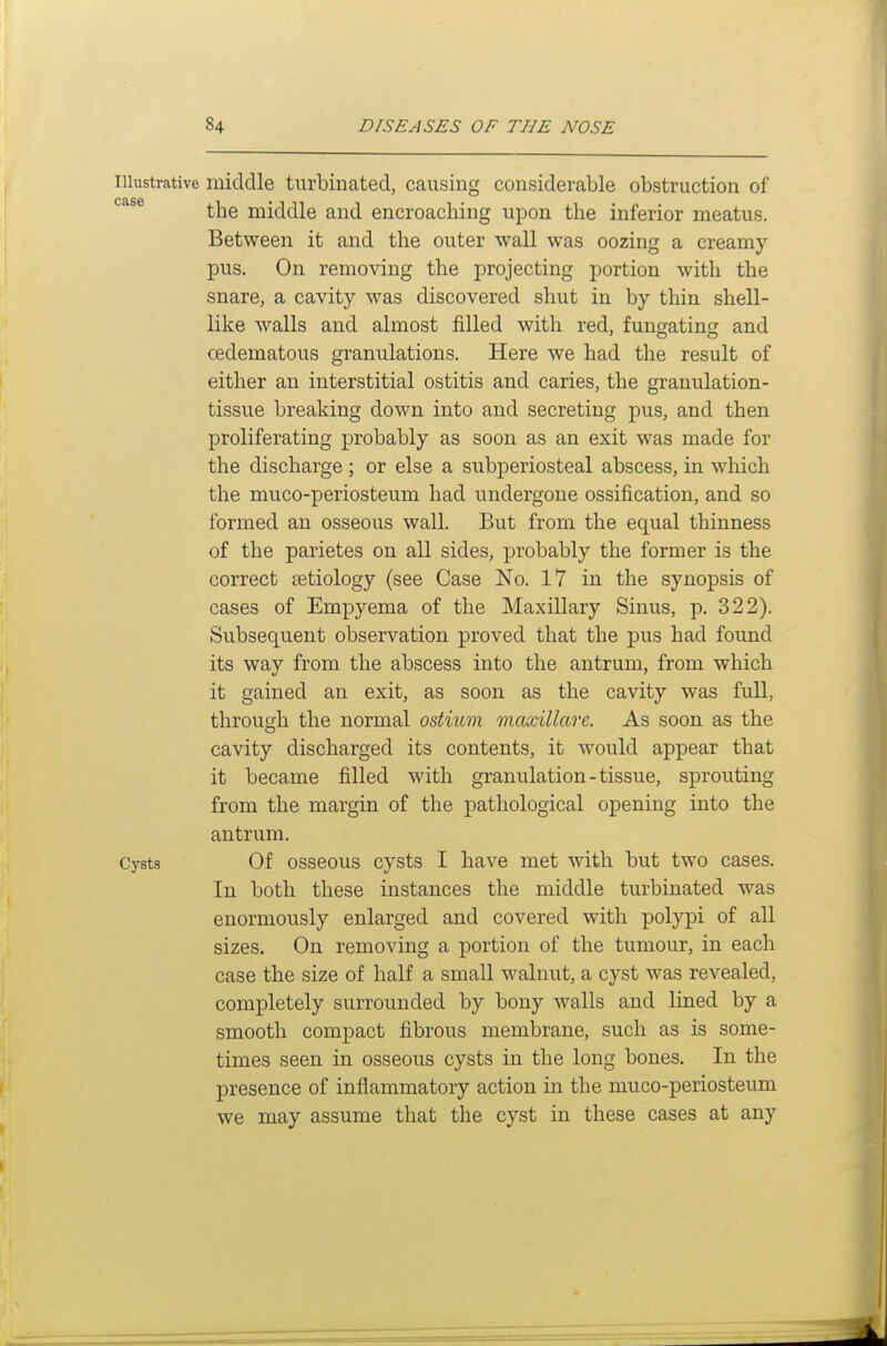 Illustrative middle turbinated, causing considerable obstruction of '^^^^ the middle and encroaching upon the inferior meatus. Between it and the outer wall was oozing a creamy pus. On removing the projecting portion with the snare, a cavity was discovered shut in by thin shell- like walls and almost filled with red, fungating and oedematous granulations. Here we had the result of either an interstitial ostitis and caries, the granulation- tissue breaking down into and secreting pus, and then proliferating probably as soon as an exit was made for the discharge ; or else a subperiosteal abscess, in which the muco-periosteum had undergone ossification, and so formed an osseous wall. But from the equal thinness of the parietes on all sides, probably the former is the correct tetiology (see Case No. 17 in the synopsis of cases of Empyema of the Maxillary Sinus, p. 322). Subsequent observation proved that the pus had found its way from the abscess into the antrum, from which it gained an exit, as soon as the cavity was full, through the normal ostium maxillare. As soon as the cavity discharged its contents, it would appear that it became filled with granulation-tissue, sprouting from the margin of the pathological opening into the antrum. Cysts Of osseous cysts I have met with but two cases. In both these instances the middle turbinated was enormously enlarged and covered with polypi of all sizes. On removing a portion of the tumour, in each case the size of half a small walnut, a cyst was revealed, completely surrounded by bony walls and lined by a smooth compact fibrous membrane, such as is some- times seen in osseous cysts in the long bones. In the presence of inflammatory action in the muco-periosteum we may assume that the cyst in these cases at any