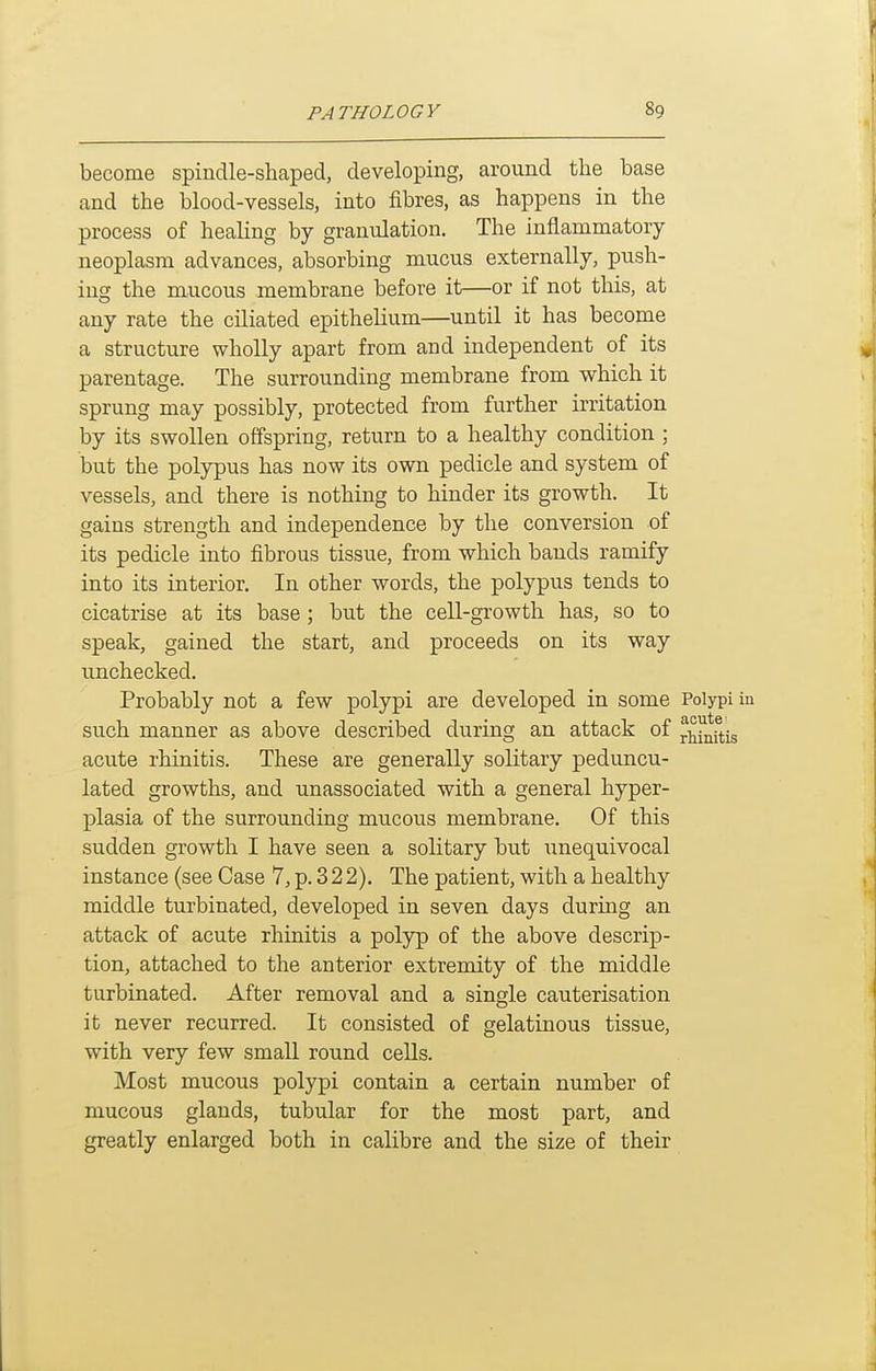 become spindle-shaped, developing, around the base and the blood-vessels, into fibres, as happens in the process of healing by granulation. The inflammatory neoplasm advances, absorbing mucus externally, push- ing the mucous membrane before it—or if not this, at any rate the ciliated epithelium—until it has become a structure wholly apart from and independent of its parentage. The surrounding membrane from which it sprung may possibly, protected from further irritation by its swollen offspring, return to a healthy condition ; but the polypus has now its own pedicle and system of vessels, and there is nothing to hinder its growth. It gains strength and independence by the conversion of its pedicle into fibrous tissue, from which bands ramify into its interior. In other words, the polypus tends to cicatrise at its base ; but the cell-growth has, so to speak, gained the start, and proceeds on its way imchecked. Probably not a few polypi are developed in some Polypi such manner as above described during an attack of j^f^ftig acute rhinitis. These are generally solitary peduncu- lated growths, and unassociated with a general hyper- plasia of the surrounding mucous membrane. Of this sudden growth I have seen a solitary but unequivocal instance (see Case 7, p. 322). The patient, with a healthy middle turbinated, developed in seven days during an attack of acute rhinitis a polyp of the above descrip- tion, attached to the anterior extremity of the middle turbinated. After removal and a single cauterisation it never recurred. It consisted of gelatinous tissue, with very few small round cells. Most mucous polypi contain a certain number of mucous glands, tubular for the most part, and greatly enlarged both in calibre and the size of their