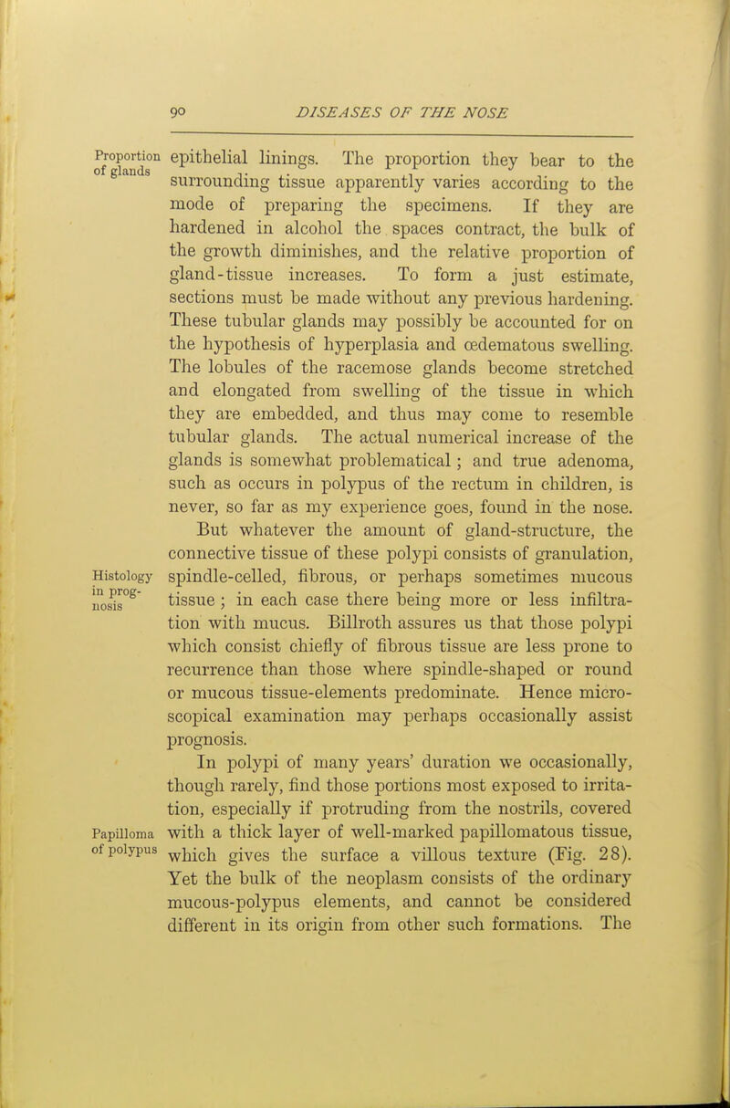 Proportion epithelial linings. The proportion they bear to the of glands t . ,. suiTounamg tissue apparently varies according to the mode of preparing the specimens. If they are hardened in alcohol the spaces contract, the bulk of the growth diminishes, and the relative proportion of gland-tissue increases. To form a just estimate, sections must be made without any previous hardening. These tubular glands may possibly be accounted for on the hypothesis of hyperplasia and oedematous swelling. The lobules of the racemose glands become stretched and elongated from swelling of the tissue in which they are embedded, and thus may come to resemble tubular glands. The actual numerical increase of the glands is somewhat problematical; and true adenoma, such as occurs in polypus of the rectum in children, is never, so far as my experience goes, found in the nose. But whatever the amount of gland-structure, the connective tissue of these polypi consists of granulation. Histology spindle-celled, fibrous, or perhaps sometimes mucous nos^r^ tissue; in each case there being more or less infiltra- tion with mucus. Billroth assures us that those polypi which consist chiefly of fibrous tissue are less prone to recurrence than those where spindle-shaped or round or mucous tissue-elements predominate. Hence micro- scopical examination may perhaps occasionally assist prognosis. In polypi of many years' duration we occasionally, though rarely, find those portions most exposed to irrita- tion, especially if j)rotruding from the nostrils, covered Papilloma with a thick layer of well-marked papillomatous tissue, of polypus ^jjich gives the surface a villous texture (Fig. 28). Yet the bulk of the neoplasm consists of the ordinary mucous-polypus elements, and cannot be considered different in its origin from other such formations. The