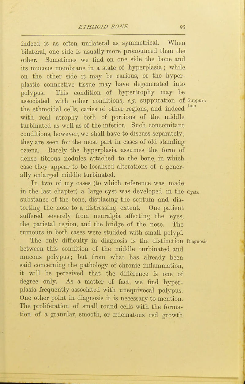 indeed is as often unilateral as symmetrical. When bilateral, one side is usually more pronounced than the other. Sometimes we find on one side the bone and its mucous membrane in a state of hyperplasia; while on the other side it may be carious, or the hyper- plastic connective tissue may have degenerated into polypus. This condition of hypertrophy may be associated with other conditions, e.g. suppuration of Suppura- the ethmoidal cells, caries of other regions, and indeed with real atrophy both of portions of the middle turbinated as well as of the inferior. Such concomitant conditions, however, we shall have to discuss separately; they are seen for the most part in cases of old standing ozsena. Earely the hyperplasia assumes the form of dense fibrous nodules attached to the bone, in which case they appear to be localised alterations of a gener- ally enlarged middle turbinated. In two of my cases (to which reference was made in the last chapter) a large cyst was developed in the Cj'sts substance of the bone, displacing the septum and dis- torting the nose to a distressing extent. One patient suffered severely from neuralgia affecting the eyes, the parietal region, and the bridge of the nose. The tumours in both cases were studded with small polypi. The only difficulty in diagnosis is the distinction Diagnosis between this condition of the middle turbinated and mucous polj^us; but from what has already been said concerning the pathology of chronic inflammation, it will be perceived that the difference is one of degree only. As a matter of fact, we find hyper- plasia frequently associated with unequivocal polypus. One other point in diagnosis it is necessary to mention. The proliferation of small round cells with the forma- tion of a granular, smooth, or oedematous red growth