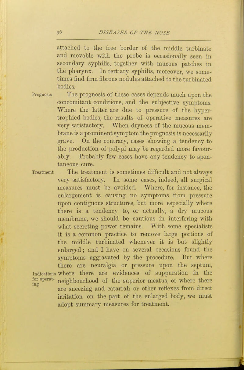 attached to the free border of the middle turbinate and movable with the probe is occasionally seen in secondary syphilis, together with mucous patches in the pharynx. In tertiary syphilis, moreover, we some- times find firm fibrous nodules attached to the turbinated bodies. Prognosis The prognosis of these cases depends much upon the concomitant conditions, and the subjective symptoms. Where the latter are due to pressure of the hyper- trophied bodies, the results of operative measures are very satisfactory. When dryness of the mucous mem- brane is a prominent symptom the prognosis is necessarily grave. On the contrary, cases showing a tendency to the production of polypi may be regarded more favour- ably. Probably few cases have any tendency to spon- taneous cure. Treatment The treatment is sometimes difficult and not always very satisfactory. In some cases, indeed, all surgical measures must be avoided. Where, for instance, the enlargement is causing no symptoms from pressure upon contiguous structures, but more especially where there is a tendency to, or actually, a dry mucous membrane, we should be cautious in interfering with what secreting power remains. With some specialists it is a common practice to remove large portions of the middle turbinated whenever it is but slightly enlarged; and I have on several occasions found the symptoms aggravated by the procedure. But where there are neuralgia or pressure upon the septum, Indications where there are evidences of suppuration in the for operat- neighbourhood of the superior meatus, or where there are sneezing and catarrah or other reflexes from direct irritation on the part of the enlarged body, we must adopt summary measures for treatment.