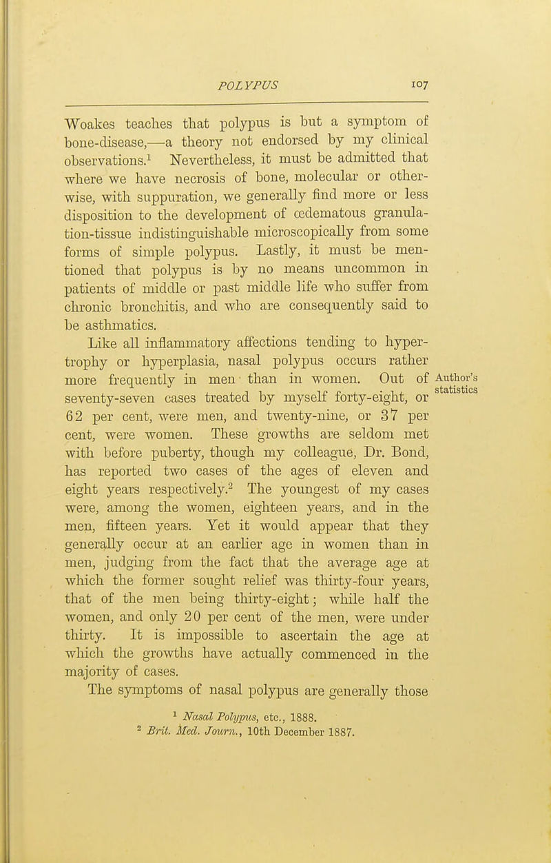 Woakes teaches that polypus is but a symptom of bone-disease,—a theory not endorsed by my clinical observations.! Nevertheless, it must be admitted that where we have necrosis of bone, molecular or other- wise, with suppuration, we generally find more or less disposition to the development of oedematous granula- tion-tissue indistinguishable microscopically from some forms of simple polypus. Lastly, it must be men- tioned that polypus is by no means uncommon in patients of middle or past middle life who suffer from chronic bronchitis, and who are consequently said to be asthmatics. Like all inflammatory affections tending to hyper- trophy or hyperplasia, nasal polypus occurs rather more frequently in men than in women. Out of Author's seventy-seven cases treated by myself forty-eight, or 62 per cent, were men, and twenty-nine, or 37 per cent, were women. These growths are seldom met with before puberty, though my colleague. Dr. Bond, has reported two cases of the ages of eleven and eight years respectively.^ The youngest of my cases were, among the women, eighteen years, and in the men, fifteen years. Yet it would appear that they generally occur at an earlier age in women than in men, judging from the fact that the average age at which the former sought relief was thirty-four years, that of the men being thirty-eight; while half the women, and only 20 per cent of the men, were under thirty. It is impossible to ascertain the age at which the growths have actually commenced in the majority of cases. The symptoms of nasal polypus are generally those ^ Nasal Polypus, etc., 1888. - Brit. ked. Journ., 10th December 1887.