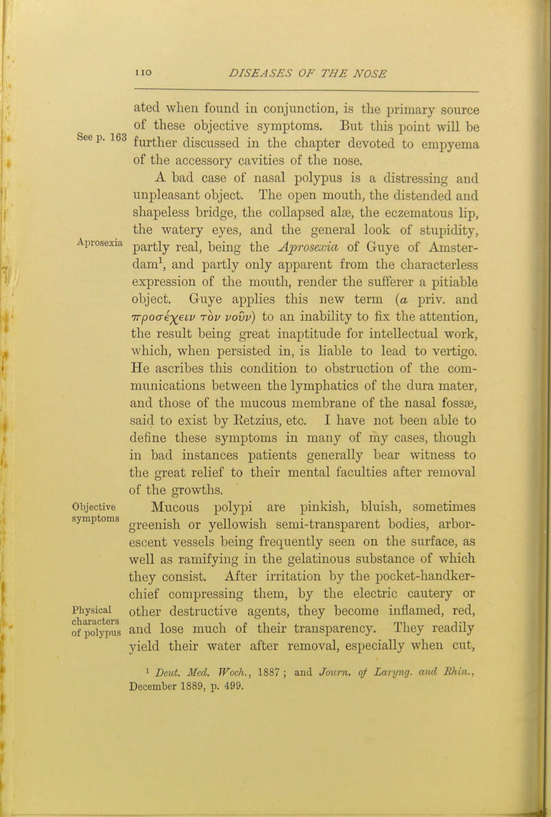 atecl when found in conjunction, is the primary source of these objective symptoms. But this point will be See p. 163 further discussed in the chapter devoted to empyema of the accessory cavities of the nose, A bad case of nasal polypus is a distressing and unpleasant object. The open mouth, the distended and shapeless bridge, the collapsed alee, the eczematous lip, the watery eyes, and the general look of stupidity, Aprosexia partly real, being the Aprosexia of Guye of Amster- dam-^, and partly only apparent from the characterless expression of the mouth, render the sufferer a pitiable object. Guye applies this new term (a priv. and Trpoaexei'V 'tov vovv) to an inability to fix the attention, the result being great inaptitude for intellectual work, which, when persisted in, is liable to lead to vertigo. He ascribes this condition to obstruction of the com- munications between the lymphatics of the dura mater, and those of the mucous membrane of the nasal fossae, said to exist by Eetzius, etc. I have not been able to define these symptoms in many of my cases, though in bad instances patients generally bear witness to the great relief to their mental faculties after removal of the growths. Mucous polypi are pinkish, bluish, sometunes greenish or yellowish semi-transparent bodies, arbor- escent vessels being frequently seen on the surface, as well as ramifying in the gelatinous substance of which they consist. After irritation by the pocket-handker- chief compressing them, by the electric cautery or other destructive agents, they become inflamed, red, and lose much of their transparency. They readily yield their water after removal, especially when cut, 1 Dmt. Med. Woch., 1887 ; and Journ. of Larijng. and RIvin., December 1889, p. 499. Objective symptoms Physical characters of polypus