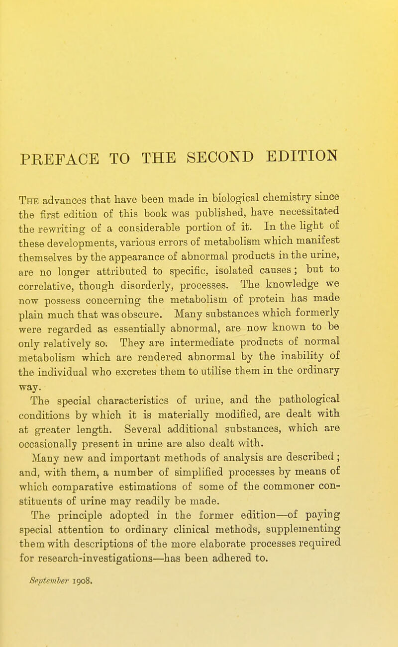 The advances that have been made in biological chemistry since the first edition of this book was published, have necessitated the rewriting of a considerable portion of it. In the light of these developments, various errors of metabolism which manifest themselves by the appearance of abnormal products in the urine, are no longer attributed to specific, isolated causes; but to correlative, though disorderly, processes. The knowledge we now possess concerning the metabolism of protein has made plain much that was obscure. Many substances which formerly were regarded as essentially abnormal, are now known to be only relatively so. They are intermediate products of normal metabolism which are rendered abnormal by the inability of the individual who excretes them to utilise them in the ordinary way. The special characteristics of urine, and the pathological conditions by which it is materially modified, are dealt with at greater length. Several additional substances, which are occasionally present in urine are also dealt with. Many new and important methods of analysis are described ; and, with them, a number of simplified processes by means of which comparative estimations of some of the commoner con- stituents of urine may readily be made. The principle adopted in the former edition—of paying special attention to ordinary clinical methods, supplementing them with descriptions of the more elaborate processes required for research-investigations—has been adhered to. September 1908.