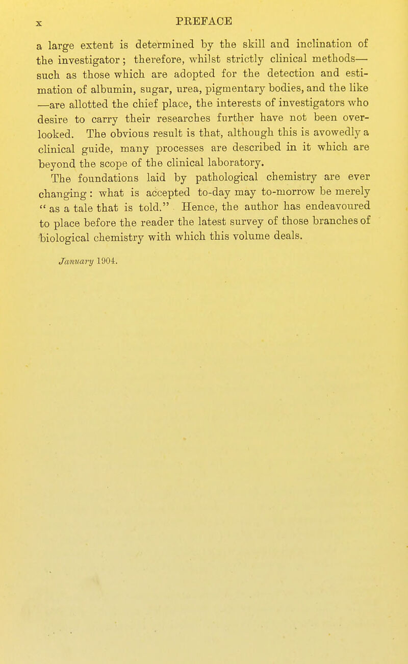 PREFACE a large extent is determined by the skill and inclination of the investigator; therefore, whilst strictly clinical methods— such as those which are adopted for the detection and esti- mation of albumin, sugar, urea, pigmentary bodies, and the like —are allotted the chief place, the interests of investigators who desire to carry their researches further have not been over- looked. The obvious result is that, although this is avowedly a clinical guide, many processes are described in it which are beyond the scope of the clinical laboratory. The foundations laid by pathological chemistry are ever changing: what is accepted to-day may to-morrow be merely  as a tale that is told. Hence, the author has endeavoured to place before the reader the latest survey of those branches of biological chemistry with which this volume deals. January lOO-t.