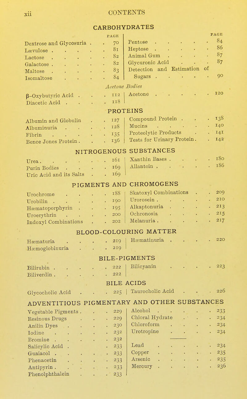 CARBOHYDRATES PAGE Dextrose and Glycosuria . 70 X entosp . . . • 84 Laevulose .... 81 Heptose .... . 86 TiflP.tiOSft . . • • . 82 Animal Gum . 87 Galactose .... . 82 Glycuronic Acid . 87 Maltose .... . 83 Detection and Estimation 01 Isomaltose . 84 Sugars .... • 90 Acetone Bodies p-Oxybutyric Acid . . 112 1 Acetone . . . 120 Diacetic Acid . . 118 1 PROTEINS Albumin and Globulin . 127 Compound Protein . . 138 Albuminuria . 128 Mucins .... . 140 ribrin . . . • . 13s Proteolytic Products . 141 Bence Jones Protein. . 136 Tests for Urinary Protein. NITROGENOUS SUBSTANCES Urea. . . . • . 161 Xanthin Bases . . 180 Purin Bodies . 169 AUantoin . . . loo Uric Acid and its Salts . 169 PIGMENTS AND CHROMOGENS Urochrome . 18S Skatoxyl Combinations . 209 Urobilin . . . . . 190 Urorosein .... . 210 Hsmatoporphyrin . ■ 195 Alkaptonuria . . 213 Uroerythrin . 200 Ochronosis 215 Indoxyl Combinations . 202 Melanuria .... . 217 BLOOD-COLOURING MATTER Hematuria . 219 H;ematinuria . 220 Htemoglobinuria . 219 BILE-PIGMENTS Bilirubin . , . . , 222 Bilicyanin . 223 Biliverdin . . 222 BILE ACIDS Glycocholic Acid . 225 1 Taurocholic Acid . 226 ADVENTITIOUS PIGMENTARY AND OTHER SUBSTANCES Vegetable Pigments . . 229 Alcohol .... • 233 Resinous Drugs . 229 Chloral Hydrate . 234 Anilin Dyes . 230 Chloroform • 234 Iodine . 232 Urotropine • 234 Bromine . . 232 Salicylic Acid . • 233 Lead .... • 234 Guaiacol . • 233 Copper .... • 23s Phenacetin • 233 Arsenic .... • 23s Antipyrin . • 233 Mercury .... • 236 Phenolphthalein • 233