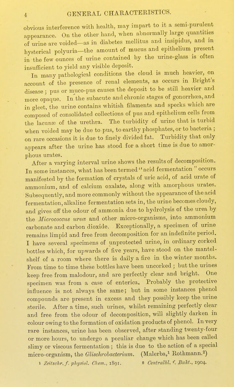 obvious interference with health, may impart to it a semi-purulent appearance. On the other hand, when abnormally large quantities of urine are voided—as in diabetes mellitus and insipidus, and m hysterical polyuria—the amount of mucus and epithelium present in the few ounces of urine contained by the urine-glass is often insufficient to yield any visible deposit. In many pathological conditions the cloud is much heavier, on account of the presence of renal elements, as occurs in Bright's disease; pus or muco-pus causes the deposit to be still heavier and more opaque. In'the subacute and chronic stages of gonorrhoea, and in gleet, the urine contains whitish filaments and specks which are composed of consolidated collections of pus and epithelium cells from the lacuna3 of the urethra. The turbidity of urine that is turbid when voided may be due to pus, to earthy phosphates, or to bacteria ; on rare occasions it is due to finely divided fat. Turbidity that only appears after the urine has stood for a short time is due to amor- phous urates. After a varying interval urine shows the results of decomposition. In some instances, what has been termed  acid fermentation  occurs manifested by the formation of crystals of uric acid, of acid urate of ammonium, and of calcium oxalate, along with amorphous urates. Subsequently, and more commonly without the appearance of the acid fermentation, alkaline fermentation sets in, the urine becomes cloudy, and gives off the odour of ammonia due to hydrolysis of the urea by the Micrococcus wece and other micro-organisms, into ammonium carbonate and carbon dioxide, Exceptionally, a specimen of urine remains limpid and free from decomposition for an indefinite period. I have several specimens of unprotected urine, in ordinary corked bottles which, for upwards of five years, have stood on the mantel- shelf of a room where there is daily a fire in the winter months. From time to time these bottles have been uncorked ; but the urines keep free from malodour, and are perfectly clear and bright. One specimen was from a case of enterica. Probably the protective influence is not always the same; but in some instances phenol compounds are present in excess and they possibly keep the urine sterile. After a time, such urines, whilst remaining perfectly clear and free from the odour of decomposition, will slightly darken in colour owing to the formation of oxidation products of phenol. In very rare instances, urine has been observed, after standing twenty-four or more hours, to undergo a peculiar change which has been called slimy or viscous fermentation ; this is due to the action of a special micro-organism, the Glischrohacterium. (Malerba,i Rothmann.^) 1 Zeitschr.f. physiol. Chem., 1891. 8 Centralhl. f. Bald., 1904.