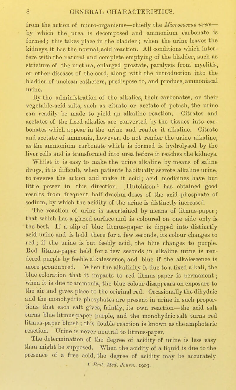 from the action of micro-organisms—chiefly the Micrococcus urece— by which the urea is decomposed and ammonium carbonate is formed ; this takes place in the bladder ; when the urine leaves the kidneys, it has the normal, acid reaction. All conditions which inter- fere with the natural and complete emptying of the bladder, such as stricture of the urethra, enlarged prostate, paralysis from myelitis, or other diseases of the cord, along with the introduction into the bladder of unclean catheters, predispose to, and produce, ammoniacal urine. By the administration of the alkalies, their carbonates, or their vegetable-acid salts, such as citrate or acetate of potash, the urine can readily be made to yield an alkaline reaction. Citrates and acetates of the fixed alkalies are converted by the tissues into car- bonates which appear in the urine and render it alkaline. Citrate and acetate of ammonia, however, do not render the urine alkaline, as the ammonium carbonate which is formed is hydrolysed by the liver cells and is transformed into urea before it reaches the kidneys. Whilst it is easy to make the virine alkaline by means of saline drugs, it is difficult, when patients habitually secrete alkaline urine, to reverse the action and make it acid; acid medicines have but little power in this direction. Hutchison ^ has obtained good results from frequent half-drachm doses of the acid phosphate of sodium, by which the acidity of the urine is distincdy increased. The reaction of urine is ascertained by means of litmus-paper; that which has a glazed surface and is coloured on one side only is the best. If a slip of blue litmus-paper is dipped into distinctly acid urine and is held there for a few seconds, its colour changes to red; if the urine is but feebly acid, the blue changes to purple. Red litmus-paper held for a few seconds in alkaline urine is ren- dered purple by feeble alkalescence, and blue if the alkalescence is more pronounced. When the alkalinity is due to a fixed alkali, the blue coloration that it imparts to red litmus-paper is permanent; when it is due to ammonia, the blue colour disappears on exposure to the air and gives place to the original red. Occasionally the dihydric and the monohydric phosphates are present in urine in such propor- tions that each salt gives, faintly, its own reaction—the acid salt turns blue litmus-paper purple, and the monohydric salt turns red litmus-paper bluish ; this double reaction is known as the amphoteric reaction. Urine is never neutral to litmus-paper. The determination of the degree of acidity of urine is less easy than might be supposed. When the acidity of a liquid is due to the presence of a free acid, the degree of acidity may be accurately 1 BrH. Med. Juiu-n., 1903.