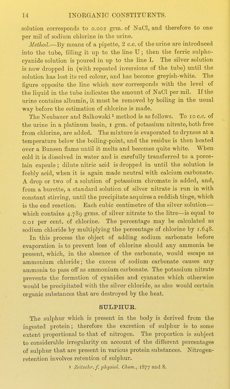 solution corresponds to 0.002 grm. of NaOI, and therefore to one per mil of sodium chlorine in the urine. Method.—By means of a pipette, 2 c.c. of the urine are introduced into the tube, filling it up to the line U; then the ferric sulpho- cyanide solution is poured in up to the line I. The silver solution is now dropped in (with repeated inversions of the tube) until the solution has lost its red colour, and has become greyish-white. The figure opposite the line which now corresponds with the level of the liquid in the tube indicates the amount of NaCl per mil. If the urine contains albumin, it must be removed by boihng in the usual way before the estimation of chlorine is made. The Neubauer and Salkowski 1 method is as follows. To 10 c.c. of the urine in a platinum basin, i grm. of potassium nitrate, both free from chlorine, are added. The mixture is evaporated to dryness at a temperature below the boiling-point, and the residue is then heated over a Bunsen flame until it melts and becomes quite white. When cold it is dissolved in water and is carefully transferred to a porce- lain capsule; dilute nitric acid is dropped in until the solution is feebly acid, when it is again made neutral with calcium carbonate. A drop or two of a solution of potassium chromate is added, and, from a burette, a standard solution of silver nitrate is run in with constant stirring, until the precipitate acquires a reddish tinge, which is the end reaction. Each cubic centimetre of the silver solution— which contains 4.789 grms. of silver nitrate to the litre—is equal to o.oi per cent, of chlorine. The percentage may be calculated as sodium chloride by multiplying the percentage of chlorine by 1.648. In this process the object of adding sodium carbonate before evaporation is to prevent loss of chlorine should any ammonia be present, which, in the absence of the carbonate, would escape as ammonium chloride; the excess of sodium carbonate causes any ammonia to pass off as ammonium carbonate. The potassium nitrate prevents the formation of cyanides and cyanates which otherwise would be precipitated with the silver chloride, as also would certain organic substances that are destroyed by the heat. SULPHUR. The sulphur which is present in the body is derived from the ingested protein; therefore the excretion of sulphur is to some extent proportional to that of nitrogen. The proportion is subject to considerable irregularity on account of the diflerent percentages of sulphur that are present in various protein substances. Nitrogen- retention involves retention of sulphur. 1 Zeitschr. f. ]}hyswl. Ckem., 1877 and 8.