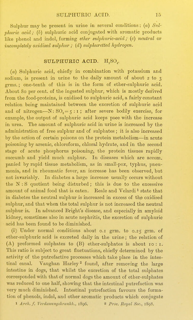 Sulphur may be pi-esent in urine in several conditions; (a) Sul- phuric acid; (b) sulphuric acid conjugated with aromatic products like phenol and indol, forming ether sulphuric-acid; (c) neutral or incompletely oxidised sulphur ; {d) sulj^huretted hydrogen. STTLPHTJillC ACID. H^SO,. (a) Sulphuric acid, chiefly in combination with potassium and sodium, is present in urine to the daily amount of about 2 to 3 grms.; one-tenth of this is in the form of ether-sulphuric acid. About 80 per cent, of the ingested sulphur, which is mostly derived from the food-proteins, is oxidised to sulphuric acid, a fairly constant relation being maintained between the excretion of sulphuric acid and of nitrogen—N: 803=5 • ' ' after severe bodily exercise, for example, the output of sulphuric acid keeps pace with the increase in urea. The amount of sulphuric acid in urine is increased by the administration of free sulphur and of sulphates ; it is also increased by the action of certain poisons on the protein metabolism—in acute poisoning by arsenic, chloroform, chloral hydrate, and in the second stage of acute phosphorus poisoning, the protein tissues rapidly succumb and yield much sulphur. In diseases which are accom. panied by rapid tissue metabolism, as in small-pox, typhus, pneu- monia, and in rheumatic fever, an increase has been observed, but not invariably. In diabetes a large increase usually occurs without the N : S quotient being disturbed; this is due to the excessive amount of animal food that is eaten. Reale and Yelardi^ state that in diabetes the neutral sulphur is increased in excess of the oxidised sulphur, and that when the total sulphur is not increased the neutral sulphur is. In advanced Bright's disease, and especially in amyloid kidney, sometimes also in acute nephritis, the excretion of sulphuric acid has been found to be diminished. (6) Under normal conditions about o.i grm. to 0.25 grm. of ether-sulphuric acid is excreted daily in the urine; the relation of (A) preformed sulphates to (B) ether-sulphates is about 10 : i. This ratio is subject to great fluctuations, chiefly determined by the activity of the putrefactive processes which take place in the intes- tinal canal. Yaughan Harley ^ found, after removing the large intestine in dogs, that whilst the excretion of the total sulphates corresponded with that of normal dogs the amount of ether-sulphates was reduced to one half, showing that the intestinal putrefaction was very much diminished. Intestinal putrefaction favours the forma- tion of phenols, indol, and other aromatic products which conjugate 1 Arch. f. VerilauungHli.ranhh., 1896. 2 Proc. Royal Sue., 1898.