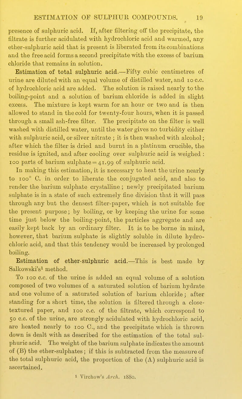 presence of sulphuric acid. If, after filtering off the precipitate, the filtrate is further acidulated with hydrochloric acid and warmed, any ether-sulphuric acid that is present is liberated from its combinations and the free acid forms a second precipitate with the excess of barium chloride that remains in solution. Estimation of total sulphuric acid.—Fifty cubic centimetres of urine are diluted with an equal volume of distilled water, and loc.c. of hydrochloric acid are added. The solution is raised nearly to the boiling-point and a solution of barium chloride is added in slight excess. The mixture is kept warm for an hour or two and is then allowed to stand in the cold for twenty-four hours, when it is passed through a small ash-free filter. The precipitate on the filter is well washed with distilled water, until the water gives no turbidity either with sulphuric acid, or silver nitrate ; it is then washed with alcohol; after which the filter is dried and burnt in a platinum crucible, the residue is ignited, and after cooling over sulphuric acid is weighed : ICO parts of barium sulphate = 41.99 of sulphuric acid. In making this estimation, it is necessary to heat the urine nearly to 100° C. in order to liberate the conjugated acid, and also to render the barium sulphate crystalline ; newly precipitated barium sulphate is in a state of such extremely fine division that it will pass through any hut the densest filter-paper, which is not suitable for the present purpose; by boiling, or by keeping the urine for some time just below the boiling-point, the particles aggregate and are easily kept back by an ordinary filter. It is to be borne in mind, however, that barium sulphate is sUghtly soluble in dilute hydro- chloric acid, and that this tendency would be increased by prolonged boiling. Estimation of ether-sulphuric acid.—This is best made by Salkowski's^ method. To 100 c.c. of the urine is added an equal volume of a solution composed of two volumes of a saturated solution of barium hydrate and one volume of a saturated solution of barium chloride; after standing for a short time, the solution is filtered through a close- textured paper, and 100 c.c. of the filtrate, which correspond to 50 c.c. of the urine, are strongly acidulated with hydrochloric acid, are heated nearly to 100 0., and the precipitate which is thrown down is dealt with as described for the estimation of the total sul- phuric acid. The weight of the barium sulphate indicates the amount of (B) the ether-sulphates; if this is subtracted from the measure of the total sulphuric acid, the proportion of the (A) sulphuric acid is ascertained. 1 Virchow's Arch. 1880.