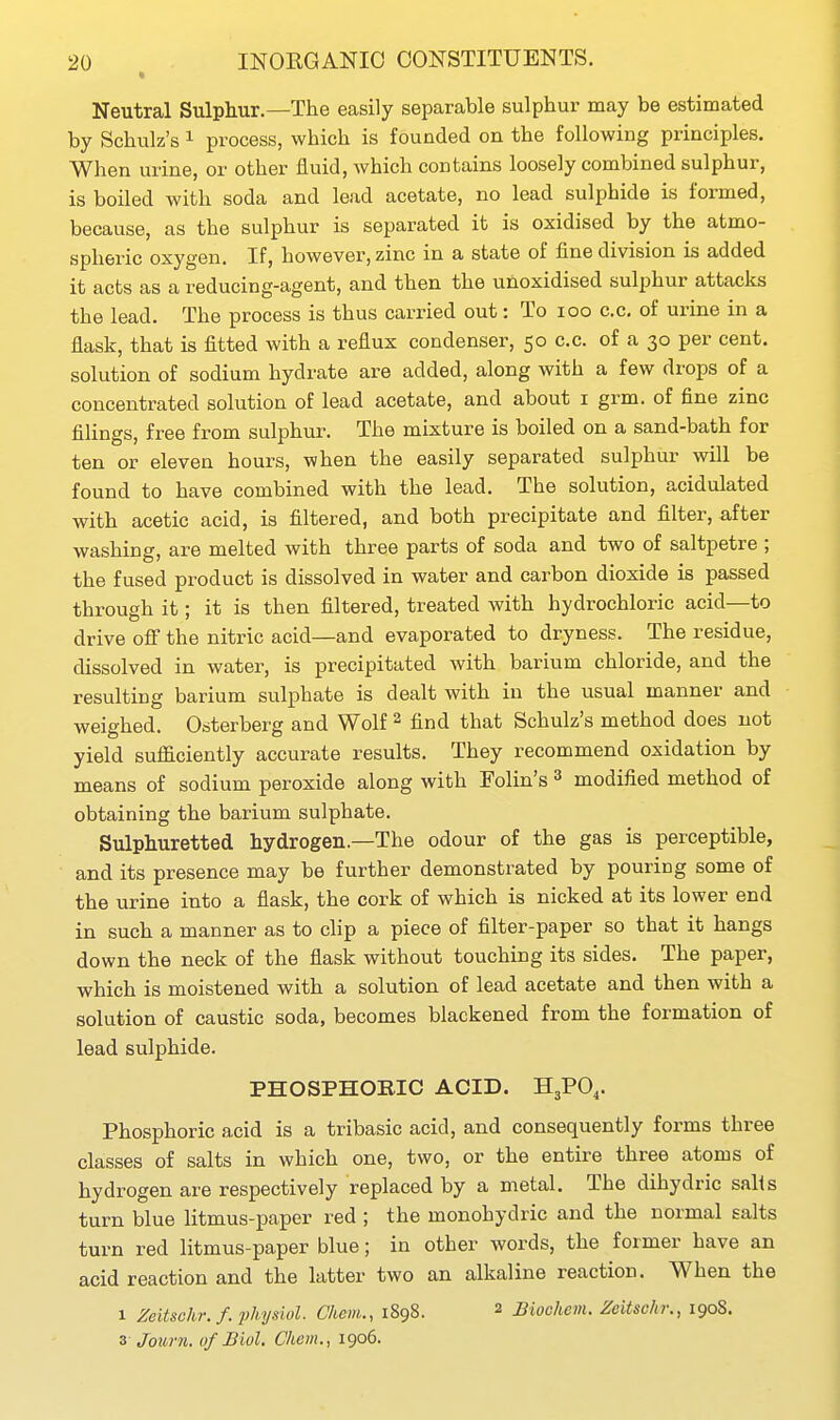 Neutral Sulphur.—The easily separable sulphur may be estimated by Schulz's ^ process, which is founded on the following principles. When urine, or other fluid, which contains loosely combined sulphur, is boiled with soda and lead acetate, no lead sulphide is formed, because, as the sulphur is separated it is oxidised by the atmo- spheric oxygen. If, however, zinc in a state of fine division is added it acts as a reducing-agent, and then the unoxidised sulphur attacks the lead. The process is thus carried out: To loo c.c, of urine in a flask, that is fitted with a reflux condenser, 50 c.c. of a 30 per cent, solution of sodium hydrate are added, along with a few drops of a concentrated solution of lead acetate, and about i grm. of fine zinc filings, free from sulphur. The mixture is boiled on a sand-bath for ten or eleven hours, when the easily separated sulphur will be found to have combined with the lead. The solution, acidulated with acetic acid, is filtered, and both precipitate and filter, after washing, are melted with three parts of soda and two of saltpetre ; the fused product is dissolved in water and carbon dioxide is passed through it; it is then filtered, treated with hydrochloric acid—to drive off the nitric acid—and evaporated to dryness. The residue, dissolved in water, is precipitated with barium chloride, and the resulting barium sulphate is dealt with in the usual manner and weighed. Osterberg and Wolf ^ find that Schulz's method does not yield sufficiently accurate results. They recommend oxidation by means of sodium peroxide along with Folin's ^ modified method of obtaining the barium sulphate. Sulphuretted hydrogen.—The odour of the gas is perceptible, and its presence may be further demonstrated by pouring some of the urine into a flask, the cork of which is nicked at its lower end in such a manner as to clip a piece of filter-paper so that it hangs down the neck of the flask without touching its sides. The paper, which is moistened with a solution of lead acetate and then with a solution of caustic soda, becomes blackened from the formation of lead sulphide. PHOSPHORIC ACID. H3PO,. Phosphoric acid is a tribasic acid, and consequently forms three classes of salts in which one, two, or the entire three atoms of hydrogen are respectively replaced by a metal. The dihydric salis turn blue litmus-paper red ; the monohydric and the normal salts turn red litmus-paper blue; in other words, the former have an acid reaction and the latter two an alkaline reaction. When the 1 Zeitschr.f. physiol. Chem., 1898. 2 Biochenu ZeUschr., 190S. 3 Journ. of Biol. Chem., 1906.