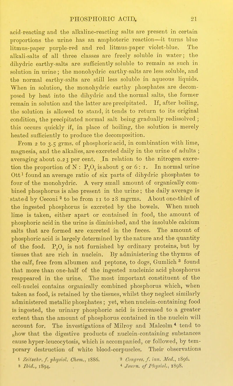 acid-reacting and the alkaline-reacting salts are present in certain proportions the urine has an amphoteric reaction—it turns blue litmus-paper purple-red and red litmus-paper violet-blue. The alkali-salta of all three classes are freely soluble in water; the dihydric earthy-salts are sufficiently soluble to remain as such in solution in urine; the monohydric earthy-salts are less soluble, and the normal earthy-salts are still less soluble in aqueous liquids. When in solution, the monohydric earthy phosphates are decom- posed by heat into the dihydric and the normal salts, the former remain in solution and the latter are precipitated. If, after boiling, the solution is allowed to stand, it tends to return to its original condition, the precipitated normal salt being gradually redissolved ; this occurs quickly if, in place of boiling, the solution is merely heated sufficiently to produce the decomposition. From 2 to 3.5 grms. of phosphoric acid, in combination with lime, magnesia, and the alkalies, are excreted daily in the urine of adults ; averaging about 0.23 per cent. ,In relation to the nitrogen excre- tion the proportion of N : PjOj is about 5 or 6 : r. In normal urine Ott ^ found an average ratio of six parts of dihydric phosphates to four of the monohydric. A very small amount of organically com- bined phosphorus is also present in the urine; the daily average is stated by Ceconi ^ to be from 11 to 28 mgrms. About one-third of the ingested phosphorus is excreted by the bowels. When much lime is taken, either apart or contained in food, the amount of phosphoric acid in the urine is diminished, and the insoluble calcium salts that are formed are excreted in the feeces. The amount of phosphoric acid is largely determined by the nature and the quantity of the food. P2O5 is not furnished by ordinary proteins, but by tissues that are rich in nuclein. By administering the thymus of the calf, free from albumen and peptone, to dogs, Gumlich ^ found that more than one-half of the ingested nucleinic acid phosphorus reappeared in the urine. The most important constituent of the cell-nuclei contains organically combined phosphorus which, when taken as food, is retained by the tissues, whilst they neglect similarly administered metallic phosphates ; yet, when nuclein-containing food is ingested, the urinary phosphoric acid is increased to a greater extent than the amount of phosphorus contained in the nuclein will account for. The investigations of Milroy and Malcolm * tend to ghow that the digestive products of nuclein-containing substances cause hyper-leucocytosis, which is accompanied, or followed, by tem- porary destruction of white blood-corpuscles. Their observations 1 Zeitso/ir. f. physifll. Chem., 1886. 2 Congres. f. inn. Med., 1896. 3 Ibid., 1894. * Journ. of Phy.nol, i8g8.