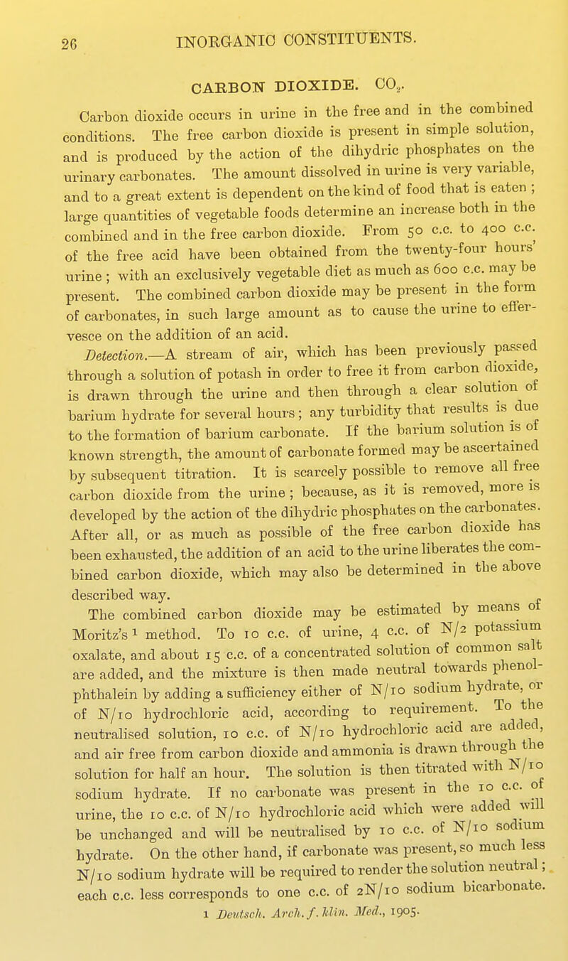 CARBON DIOXIDE. CO,. Carbon dioxide occurs in urine in the free and in the combined conditions. The free carbon dioxide is present in simple solution, and is produced by the action of the dihydric phosphates on the urinary carbonates. The amount dissolved in urine is very variable, and to a great extent is dependent on the kind of food that is eaten ; large quantities of vegetable foods determine an increase both m the combined and in the free carbon dioxide. From 50 cc. to 400 c.c. of the free acid have been obtained from the twenty-four hours urine ; with an exclusively vegetable diet as much as 600 c.c. may be present. The combined carbon dioxide may be present in the form of carbonates, in such large amount as to cause the urine to effer- vesce on the addition of an acid. Detection.—A stream of air, which has been previously passed through a solution of potash in order to free it from carbon dioxide, is drawn through the urine and then through a clear solution of barium hydrate for several hours; any turbidity that results is due to the formation of barium carbonate. If the barium solution is of known strength, the amount of carbonate formed may be ascertained by subsequent titration. It is scarcely possible to remove all free carbon dioxide from the urine ; because, as it is removed, more is developed by the action of the dihydric phosphates on the carbonates. After all, or as much as possible of the free carbon dioxide has been exhausted, the addition of an acid to the urine liberates the com- bined carbon dioxide, which may also be determined in the above described way. The combined carbon dioxide may be estimated by means ot Moritz'si method. To 10 c.c. of urine, 4 cc of N/2 potassium oxalate, and about 15 c.c. of a concentrated solution of common salt are added, and the mixture is then made neutral towards phenol- phthalein by adding a sufficiency either of N/io sodium hydrate, or of N/io hydrochloric acid, according to requirement. To the neutralised solution, 10 c.c. of N/io hydrochloric acid are added, and air free from carbon dioxide and ammonia is drawn through the solution for half an hour. The solution is then titrated with N/io sodium hydrate. If no carbonate was present in the 10 c.c. o urine, the 10 c.c. of N/io hydrochloric acid which were added will be unchanged and will be neutralised by 10 c.c. of N/io sodium hydrate. On the other hand, if carbonate was present, so much less N/io sodium hydrate will be required to render the solution neutral; each c.c. less corresponds to one c.c. of 2N/10 sodium bicarbonate. 1 Deutsch. Arch.f.Min. Med, 1905.