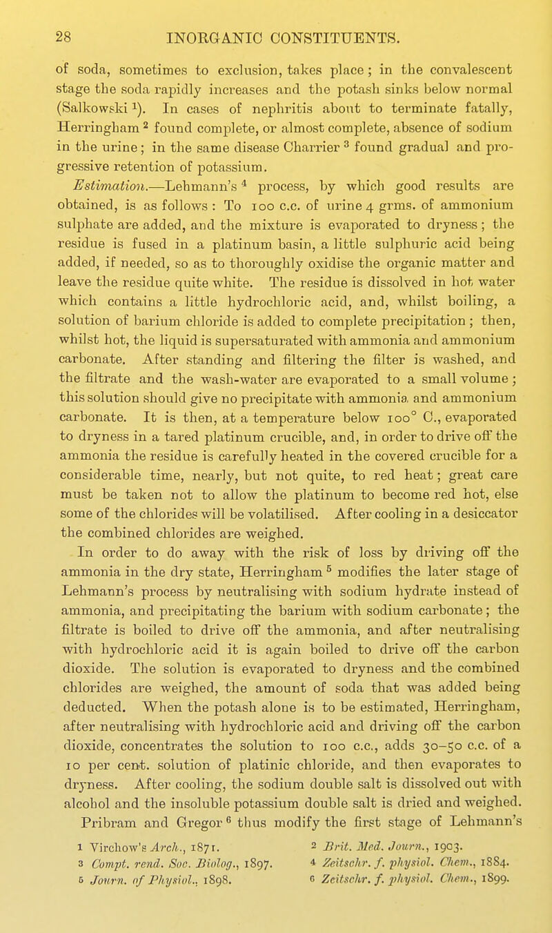 of soda, sometimes to exclusion, takes place; in the convalescent stage the soda rapidly increases and the potash sinks below normal (Salkowski i). In cases of nephritis about to terminate fatally, Herringham ^ found complete, or almost complete, absence of sodium in the urine; in the same disease Charrier ^ found gradual and pro- gressive retention of potassium. Estimation.—Lehmann's * process, by which good results are obtained, is as follows : To loo c.c. of urine 4 grms. of ammonium sulphate are added, and the mixture is evaporated to dryness; the residue is fused in a platinum basin, a little sulphuric acid being added, if needed, so as to thoroughly oxidise the organic matter and leave the residue quite white. The residue is dissolved in hot water which contains a little hydrochloric acid, and, whilst boiling, a solution of barium chloride is added to complete precipitation ; then, whilst hot, the liquid is supei^saturated with ammonia and ammonium carbonate. After standing and filtering the filter is washed, and the filtrate and the wash-water are evaporated to a small volume ; this solution should give no precipitate with ammonia and ammonium carbonate. It is then, at a temperature below 100° C, evaporated to dryness in a tared platinum crucible, and, in order to drive off the ammonia the residue is carefully heated in the covered crucible for a considerable time, nearly, but not quite, to red heat; great care must be taken not to allow the platinum to become red hot, else some of the chlorides will be volatilised. After cooling in a desiccator the combined chlorides are weighed. In order to do away with the risk of loss by driving off the ammonia in the dry state, Herringham ^ modifies the later stage of Lehmann's process by neutralising with sodium hydrate instead of ammonia, and precipitating the barium with sodium carbonate; the filtrate is boiled to drive off the ammonia, and after neutralising with hydrochloric acid it is again boiled to drive off the carbon dioxide. The solution is evaporated to dryness and the combined chlorides are weighed, the amount of soda that was added being deducted. When the potash alone is to be estimated, Herringham, after neutralising with hydrochloric acid and driving off the carbon dioxide, concentrates the solution to 100 c.c, adds 30-50 c.c. of a 10 per cent, solution of platinic chloride, and then evapoi'ates to dryness. After cooling, the sodium double salt is dissolved out with alcohol and the insoluble potassium double salt is dried and weighed. Pribram and Gregor ^ thus modify the first stage of Lehmann's 1 Virchow's vlrcA., 1871. 2 Brit. 31nd. Journ., 1903. 3 Compt. rend. Soe. Biolog., 1897. * Zeitschr.f. physiol. C/iem., 1884. 5 Journ. nf Phy.iiol., 1898. c Zeitschr. f. physiol. C/iem., 1899.