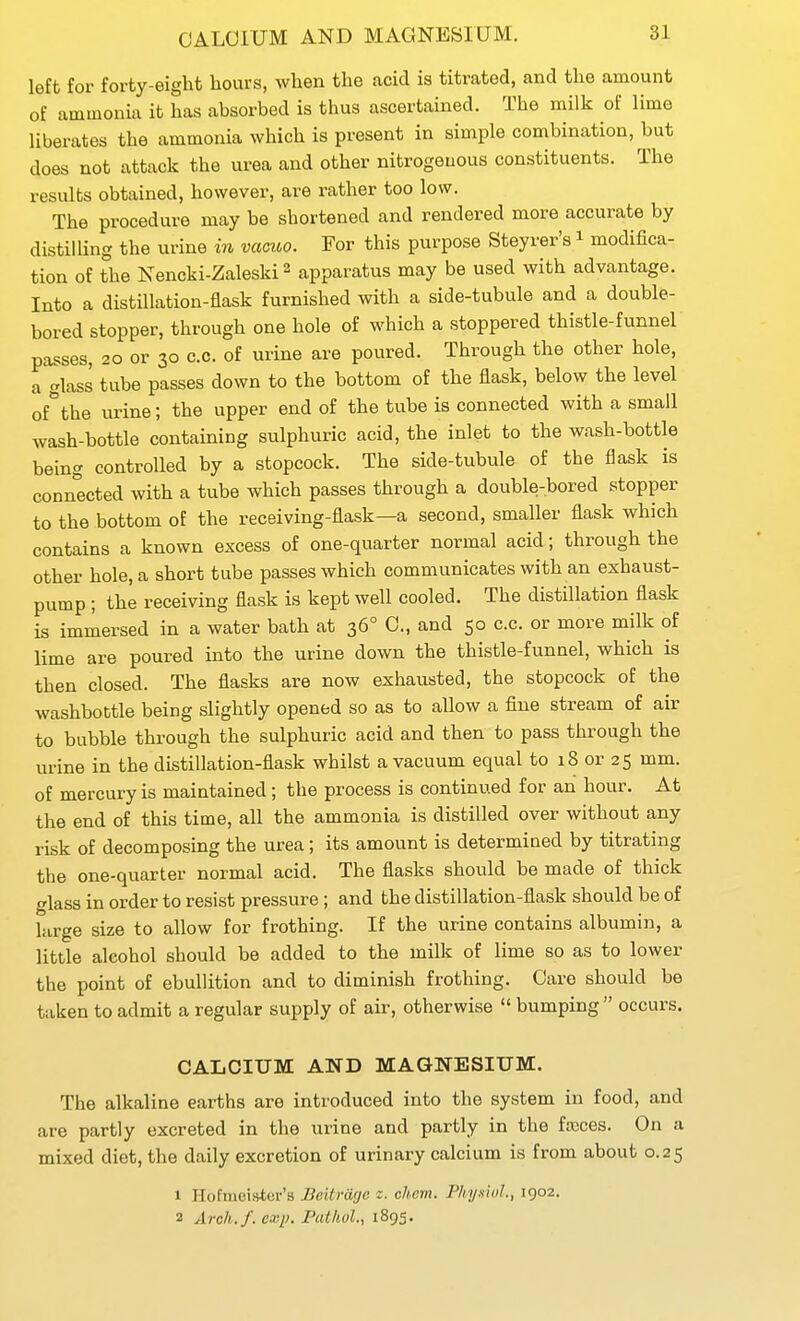 CALCIUM AND MAGNESIUM. left for forty-eight hours, when the acid is titrated, and the amount of ammonia it has absorbed is thus ascertained. The milk of lime liberates the ammonia which is present in simple combination, but does not attack the urea and other nitrogenous constituents. The results obtained, however, are rather too low. The procedure may be shortened and rendered more accurate by distilling the urine in vacioo. For this purpose Steyrer's i modifica- tion of the Nencki-Zaleski ^ apparatus may be used with advantage. Into a distillation-flask furnished with a side-tubule and a double- bored stopper, through one hole of which a stoppered thistle-funnel passes, 20 or 30 c.c. of urine are poured. Through the other hole, a glass tube passes down to the bottom of the flask, below the level of*the urine; the upper end of the tube is connected with a small wash-bottle containing sulphuric acid, the inlet to the wash-bottle being controlled by a stopcock. The side-tubule of the flask is connected with a tube which passes through a double-bored stopper to the bottom of the receiving-flask—a second, smaller flask which contains a known excess of one-quarter normal acid; through the other hole, a short tube passes which communicates with an exhaust- pump ; the receiving flask is kept well cooled. The distillation flask is immersed in a water bath at 36° C, and 50 c.c. or more milk of lime are poured into the urine down the thistle-funnel, which is then closed. The flasks are now exhausted, the stopcock of the washbottle being slightly opened so as to allow a fine stream of air to bubble through the sulphuric acid and then to pass through the urine in the distillation-flask whilst a vacuum equal to 18 or 25 mm. of mercury is maintained; the process is continued for an hour. At the end of this time, all the ammonia is distilled over without any risk of decomposing the urea; its amount is determined by titrating the one-quarter normal acid. The flasks should be made of thick glass in order to resist pressure; and the distillation-flask should be of large size to allow for frothing. If the urine contains albumin, a little alcohol should be added to the milk of lime so as to lower the point of ebullition and to diminish frothing. Care should be taken to admit a regular supply of air, otherwise  bumping  occurs. CALCIUM AND MAGNESIUM. The alkaline earths are introduced into the system in food, and are partly excreted in the urine and partly in the faeces. On a mixed diet, the daily excretion of urinary calcium is from about 0.25 1 Hofineistor's Beitrage z. cJicm. P/iy«iol., 1902.