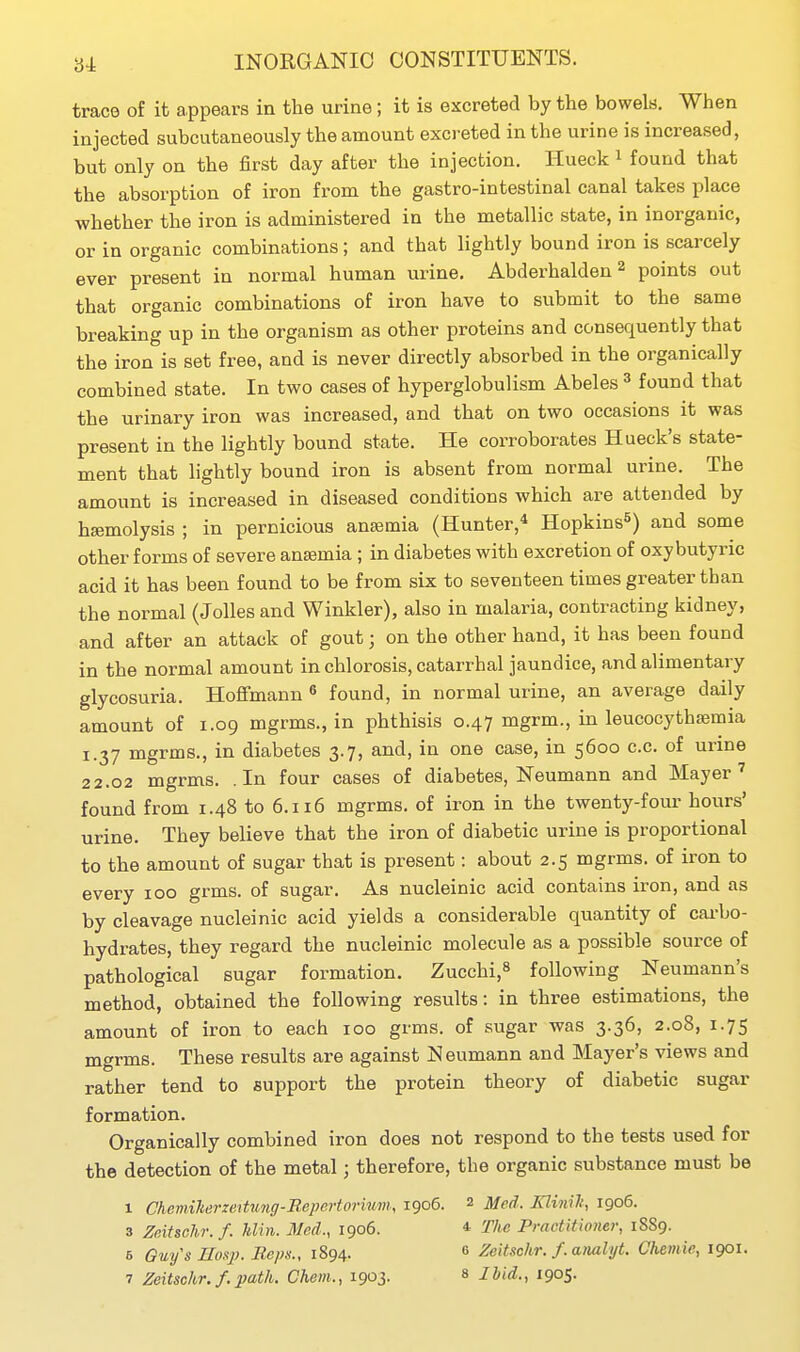 trace of it appears in the urine; it is excreted by the bowels. When injected subcutaneously the amount exci-eted in the urine is increased, but only on the first day after the injection. Hueck i found that the absorption of iron from the gastro-intestinal canal takes place whether the iron is administered in the metallic state, in inorganic, or in organic combinations; and that lightly bound iron is scarcely ever present in normal human urine. Abderhalden ^ points out that organic combinations of iron have to submit to the same breaking up in the organism as other proteins and consequently that the iron is set free, and is never directly absorbed in the organically combined state. In two cases of hyperglobulism Abeles ^ found that the urinary iron was increased, and that on two occasions it was present in the lightly bound state. He corroborates Hueck's state- ment that lightly bound iron is absent from normal urine. The amount is increased in diseased conditions which are attended by haemolysis ; in pernicious anaemia (Hunter,* Hopkins^) and some other forms of severe anaemia; in diabetes with excretion of oxy butyric acid it has been found to be from six to seventeen times greater than the normal (Jolles and Winkler), also in malaria, contracting kidney, and after an attack of gout; on the other hand, it has been found in the normal amount in chlorosis, catarrhal jaundice, and alimentary glycosuria. Hoflfmann « found, in normal urine, an average daily amount of 1.09 mgrms., in phthisis 0.47 mgrm., in leucocythsemia 1.37 mgrms., in diabetes 3.7, and, in one case, in 5600 c.c. of urine 22.02 mgrms. .In four cases of diabetes, Neumann and Mayer' found from 1.48 to 6.116 mgrms. of iron in the twenty-four hours' urine. They believe that the iron of diabetic urine is proportional to the amount of sugar that is present: about 2.5 mgrms. of iron to every 100 grms. of sugar. As nucleinic acid contains iron, and as by cleavage nucleinic acid yields a considerable quantity of cai-bo- hydrates, they regard the nucleinic molecule as a possible source of pathological sugar formation. Zucchi,^ following Neumann's method, obtained the following results: in three estimations, the amount of iron to each 100 grms. of sugar was 3.36, 2.08, 1.75 mgrms. These results are against Neumann and Mayer's views and rather tend to support the protein theory of diabetic sugar formation. Organically combined iron does not respond to the tests used for the detection of the metal; therefore, the organic substance must be 1 Chemilieruntung-BepeHorhm, 1906. 2 Med. Klinilt, 1906. 3 Zeitschr. f. hlin. Med., 1906. * The Practitioner, 1889. 5 Guy's Hasp. Reps., 1894. 6 Zeitschr. f. analyt. Chemie, 1901.