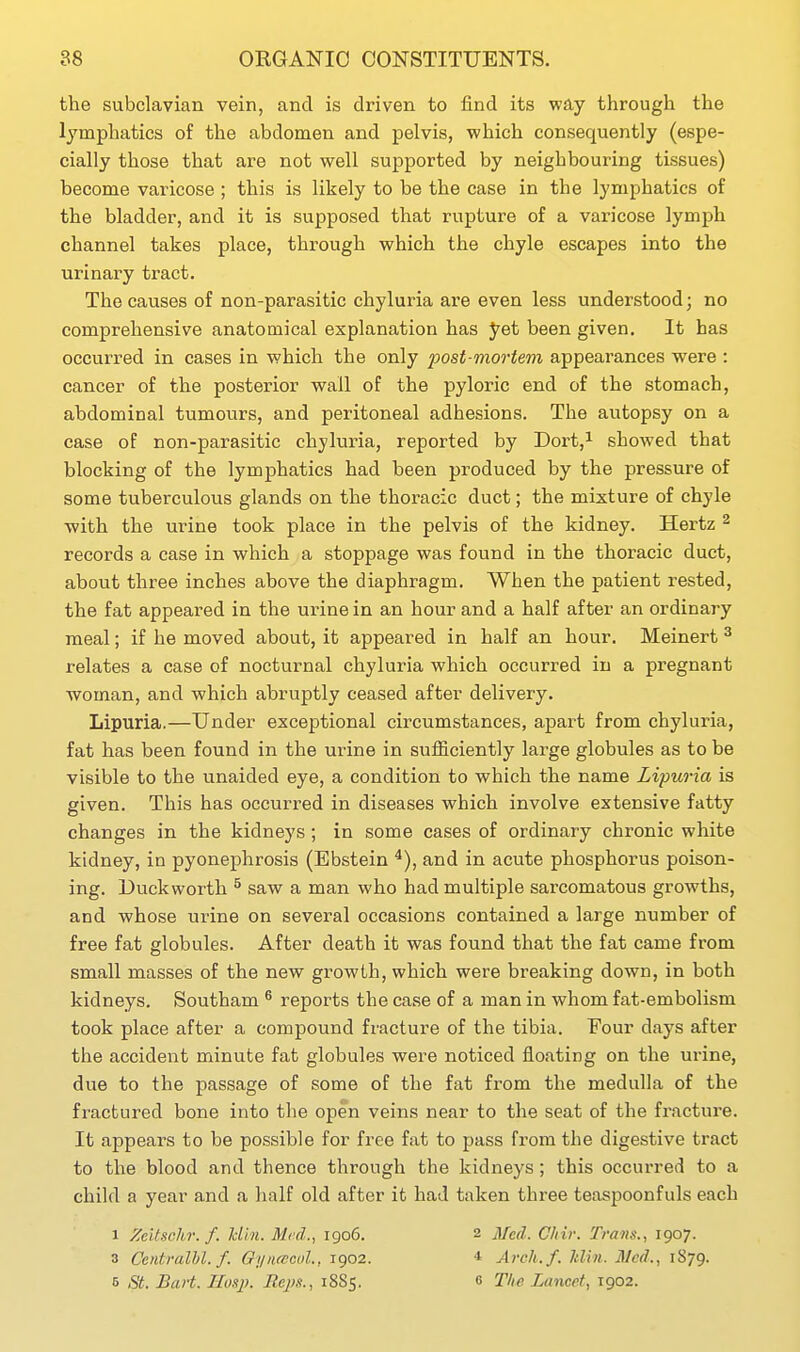the subclavian vein, and is driven to find its way through the lymphatics of the abdomen and pelvis, which consequently (espe- cially those that are not well supported by neighbouring tissues) become varicose ; this is likely to be the case in the lymphatics of the bladder, and it is supposed that rupture of a varicose lymph channel takes place, through which the chyle escapes into the urinary tract. The causes of non-parasitic chyluria are even less understood; no comprehensive anatomical explanation has J^et been given. It has occurred in cases in which the only post mortem appearances were : cancer of the posterior wall of the pyloric end of the stomach, abdominal tumours, and peritoneal adhesions. The autopsy on a case of non-parasitic chylui-ia, reported by Dort,^ showed that blocking of the lymphatics had been produced by the pressure of some tuberculous glands on the thoracic duct; the mixture of chyle •with the urine took place in the pelvis of the kidney. Hertz ^ records a case in which a stoppage was found in the thoracic duct, about three inches above the diaphragm. When the patient rested, the fat appeared in the urine in an hour and a half after an ordinary meal; if he moved about, it appeared in half an hour. Meinert ^ relates a case of nocturnal chyluria which occurred in a pregnant woman, and which abruptly ceased after delivery. Lipuria.—Under exceptional circumstances, apart from chyluria, fat has been found in the urine in sufficiently large globules as to be visible to the unaided eye, a condition to which the name Lipuria is given. This has occurred in diseases which involve extensive fatty changes in the kidneys; in some cases of ordinary chronic white kidney, in pyonephrosis (Ebstein ^), and in acute phosphorus poison- ing. Duckworth ^ saw a man who had multiple sarcomatous growths, and whose urine on several occasions contained a large number of free fat globules. After death it was found that the fat came from small masses of the new growth, which were breaking down, in both kidneys. Southam ^ reports the case of a man in whom fat-embolism took place after a compound fracture of the tibia. T'our days after the accident minute fat globules were noticed floating on the urine, due to the passage of some of the fat from the medulla of the fractured bone into the open veins near to the seat of the fracture. It appears to be possible for free fat to pass from the digestive tract to the blood and thence through the kidneys ; this occurred to a child a year and a half old after it had taken three teaspoonfuls each 1 Zeitschr. f. Uln. Med., 1906. 2 Med. Chir. Trans., 1907. 3 Centralhl. f. Oynfccul., 1902. * Arch.f. liUn. Med., 1879. 5 St. BaH. Hoq). Reps., 1885. 6 The Lancet, 1902.