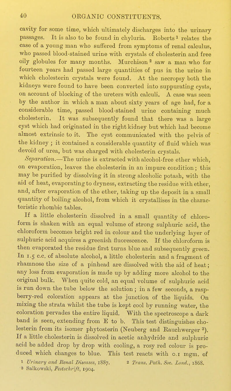 cavity for some time, which ultimately discharges into the urinary passages. It is also to be found in chyluria. Roberts i relates the case of a young man who suffered from symptoms of renal calculus, who passed blood-stained urine with crystals of cholesterin and free oily globules for many months. Murchison ^ saw a man who for fourteen years had passed large quantities of pus in the urine in which cholesterin crystals were found. At the necropsy both the kidneys were found to have been converted into suppurating cysts, on account of blocking of the ureters with calculi. A case was seen by the author in which a man about sixty years of age had, for a considerable time, passed blood-stained urine containing much cholesterin. It was subsequently found that there was a large cyst which had originated in the right kidney but which had become almost extrinsic to it. The cyst communicated with the pelvis of the kidney ; it contained a considerable quantity of fluid which was devoid of urea, but was charged with cholesterin crystals. Separation.—The urine is extracted with alcohol-free ether which, on evaporation, leaves the cholesterin in an impure condition; this may be purified by dissolving it in strong alcoholic potash, with the aid of heat, evaporating to dryness, extracting the residue with ether, and, after evaporation of the ether, taking up the deposit in a small quantity of boiling alcohol, from which it crystallises in the charac- teristic rhombic tables. If a little cholesterin dissolved in a small quantity of chloro- form is shaken with an equal volume of strong sulphuric acid, the chloroform becomes bright red in colour and the underlying layer of sulphuric acid acquires a greenish fluorescence. If the chloroform is then evaporated the residue first turns blue and subsequently green. In 1.5 c.c. of absolute alcohol, a little cholesterin and a fragment of rhamnose the size of a pinhead are dissolved with the aid of heat; any loss from evaporation is made up by adding more alcohol to the original bulk. When quite cold, an equal volume of sulphuric acid is run down the tube below the solution ; in a few seconds, a rasp- berry-red coloration appears at the junction of the liquids. On mixing the strata whilst the tube is kept cool by running water, the coloration pervades the entire liquid. With the spectroscope a dai-k band is seen, extending from E to b. This test distinguishes cho- lesterin from its isomer phytosterin (Neuberg and Eauchwerger If a little cholesterin is dissolved in acetic anhydride and sulphuric acid be added drop by drop with cooling, a rosy red colour is pro- duced which changes to blue. This test reacts with o.i mgm. of 1 Tlrinary and Renal Diseases, 1887. 2 Trans. Path. Soc. Land., 1868. 3 Salkowski, Festschrift, 1904.