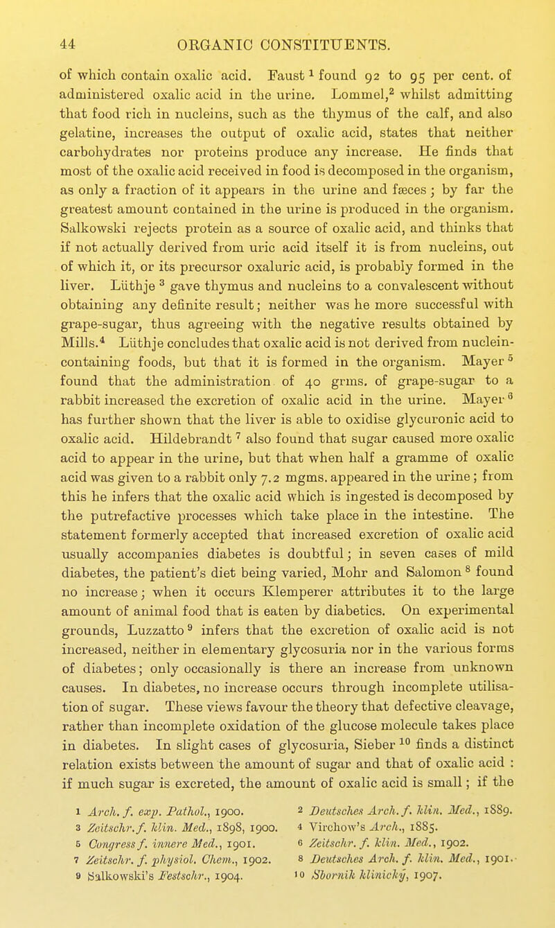 of which contain oxalic acid. Faust ^ found 92 to 95 per cent, of admiuiatered oxalic acid in the urine, Lommel,^ whilst admitting that food rich in nuclei ns, such as the thymus of the calf, and also gelatine, increases the output of oxalic acid, states that neither carbohydrates nor proteins produce any increase. He finds that most of the oxalic acid received in food is decomposed in the organism, as only a fraction of it appears in the urine and faeces; by far the greatest amount contained in the urine is produced in the organism. Salkowski rejects protein as a source of oxalic acid, and thinks that if not actually derived from uric acid itself it is from nucleins, out of which it, or its precursor oxaluric acid, is probably formed in the liver. Llithje ^ gave thymus and nucleins to a convalescent without obtaining any definite result; neither was he more successful with grape-sugar, thus agreeing with the negative results obtained by Mills.* Liithje concludes that oxalic acid is not derived from nuclein- containing foods, but that it is formed in the organism. Mayer found that the administration of 40 grms, of grape-sugar to a rabbit increased the excretion of oxalic acid in the urine. Mayer ^ has further shown that the liver is able to oxidise glycuronic acid to oxalic acid. Hildebrandt' also found that sugar caused more oxalic acid to appear in the urine, but that when half a gramme of oxalic acid was given to a rabbit only 7.2 mgms. appeared in the urine; from this he infers that the oxalic acid which is ingested is decomposed by the putrefactive processes which take place in the intestine. The statement formerly accepted that increased excretion of oxalic acid usually accompanies diabetes is doubtful; in seven cases of mild diabetes, the patient's diet being varied, Mohr and Salomon^ found no increase; when it occurs Klemperer attributes it to the large amount of animal food that is eaten by diabetics. On experimental grounds, Luzzatto^ infers that the excretion of oxalic acid is not increased, neither in elementary glycosuria nor in the various forms of diabetes; only occasionally is there an increase from unknown causes. In diabetes, no increase occurs through incomplete utilisa- tion of sugar. These views favour the theory that defective cleavage, rather than incomplete oxidation of the glucose molecule takes place in diabetes. In slight cases of glycosui-ia, Sieber finds a distinct relation exists between the amount of sugar and that of oxalic acid : if much sugar is excreted, the amount of oxalic acid is small; if the 1 Arch.f. exp. Pathol., 1900. 2 Deutsclien Arch. f. Min, Med., 1S89. 3 Zeitschr.f. Min. Med., 1898, 1900. * Vircliow's Arch., 1885. 5 Congress f. innere Med., 1901. 0 Zeitschr. f. kliii. Med., 1902. 7 Zeitschr. f. jphysiol. Chcm., 1902. 8 Beutsches Arch.f. Min. Med., 1901.- 9 balkowski's i^esi!«c/w., 1904. 'o SborniUklinichy, 1907.