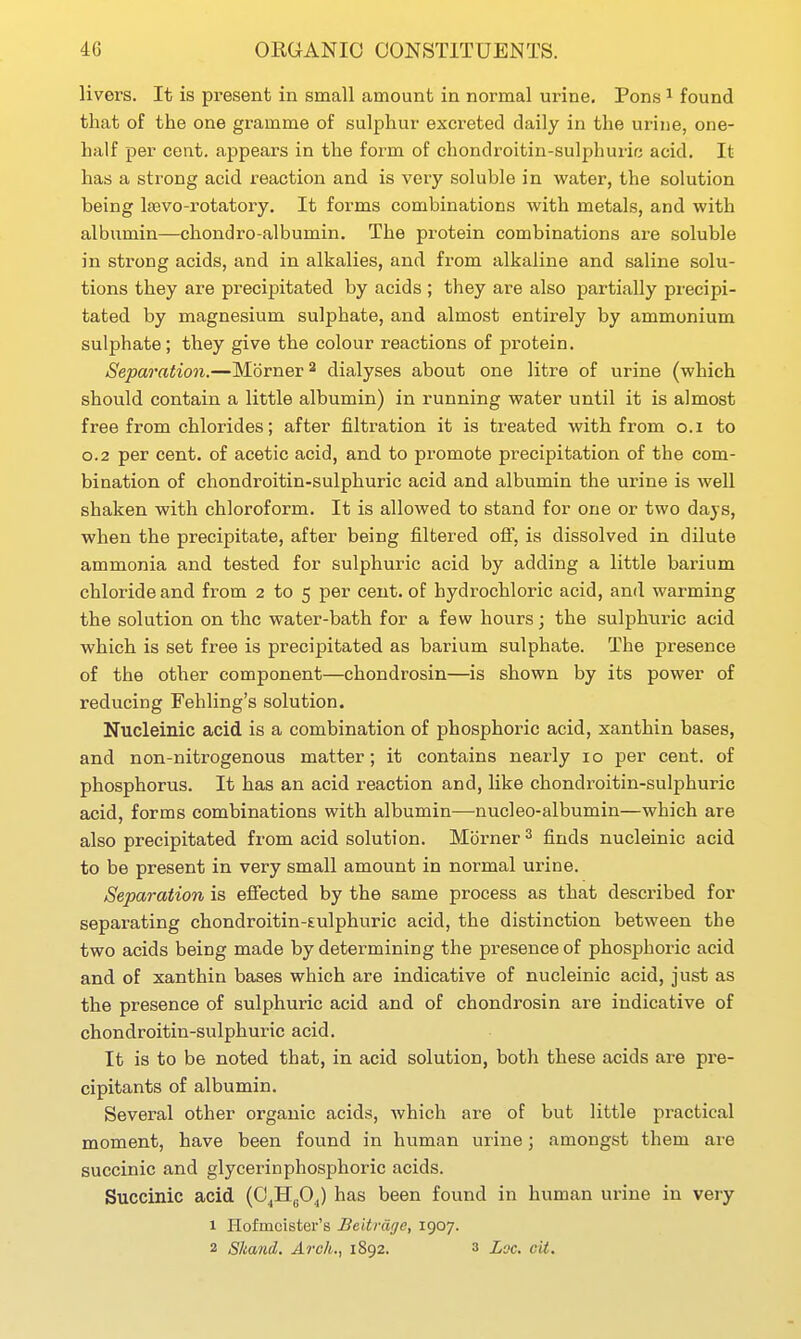 livers. It is present in small amount in normal urine. Pons ^ found that of the one gramme of sulphur excreted daily in the urine, one- half per cent, appears in the form of chondroitin-sulphuric acid. It has a strong acid reaction and is very soluble in water, the solution being Itevo-rotatory. It forms combinations with metals, and with albumin—chondro-albumin. The protein combinations are soluble in strong acids, and in alkalies, and from alkaline and saline solu- tions they are precipitated by acids ; they are also partially precipi- tated by magnesium sulphate, and almost entirely by ammonium sulphate; they give the colour reactions of protein. Separation.—Mbrner^ dialyses about one litre of urine (which should contain a little albumin) in running water until it is almost free from chlorides; after filtration it is treated with from o.i to 0.2 per cent, of acetic acid, and to promote precipitation of the com- bination of chondroitin-sulphuric acid and albumin the urine is well shaken with chloroform. It is allowed to stand for one or two days, when the precipitate, after being filtered ofi, is dissolved in dilute ammonia and tested for sulphuric acid by adding a little barium chloride and from 2 to 5 per cent, of hydrochloric acid, and warming the solution on the water-bath for a few hours; the sulphuric acid which is set free is precipitated as barium sulphate. The presence of the other component—chondrosin—is shown by its power of reducing Fehling's solution. Nucleinic acid is a combination of phosphoric acid, xanthin bases, and non-nitrogenous matter; it contains nearly 10 per cent, of phosphorus. It has an acid reaction and, hke chondroitin-sulphuric acid, forms combinations with albumin—nucleo-albumin—which are also precipitated from acid solution. Mbrner ^ finds nucleinic acid to be present in very small amount in normal urine. Separation is effected by the same process as that described for separating chondroitin-sulphuric acid, the distinction between the two acids being made by determining the presence of phosphoric acid and of xanthin bases which are indicative of nucleinic acid, just as the presence of sulphuric acid and of chondrosin are indicative of chondroitin-sulphuric acid. It is to be noted that, in acid solution, both these acids are pre- cipitants of albumin. Several other organic acids, Avhich are of but little practical moment, have been found in human urine; amongst them are succinic and glycerinphosphoric acids. Succinic acid (C^H^O^) has been found in human urine in very 1 Hofmcister's Beitrdge, 1907. 2 Skand. Arch.., 1892. 3 Loc. cit.