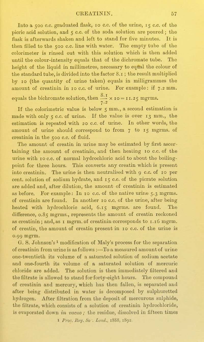 Into a 500 c.c. graduated flask, 10 c.c. of the urine, 15 c.c. of the picric acid solution, and 5 c.c. of the soda solution are poured; the flask is afterwards shaken and left to stand for five minutes. It is then filled to the 500 c.c. line with water. The empty tube of the colorimeter is rinsed out with this solution which is then added until the colour-intensity equals that of the dichromate tube. The height of the liquid in millimetres, necessary to equal the colour of the standard tube, is divided into the factor 8.1 ; the result multiplied by 10 (the quantity of urine taken) equals in milligrammes the amount of creatinin in 10 c.c. of urine. For example: if 7.2 mm. 8 I equals the bichromate solution, then — x 10 = 11.25 nigrms. 7.2 If the colorimetric value is below 5 mm,, a second estimation is made with only 5 c.c. of urine. If the value is over 13 mm., the estimation is repeated with 20 c.c. of urine. In other words, the amount of urine should correspond to from 7 to 15 mgrms. of creatinin in the 500 c.c. of fluid. The amount of creatin in urine may be estimated by first ascer- taining the amount of creatinin, and then heating 10 c.c. of the urine with 10 c.c, of normal hydrochloric acid to about the boiling- point for three hours. This converts any creatin which is present into creatinin. The urine is then neutralised with 9 c.c. of 10 per cent, solution of sodium hydrate, and 15 c.c. of the picrate solution are added and, after dilution, the amount of creatinin is estimated as before. For example: In 10 c.c. of the native urine 5.3 mgrms. of creatinin are found. In another 10 c.c. of the urine, after being heated with hydrochloric acid, 6.15 mgrms. are found. The difference, 0.85 mgrms., represents the amount of creatin reckoned as creatinin ; and, as i mgrm. of creatinin corresponds to 1.16 mgrm. of creatin, the amount of creatin present in 10 c.c, of the urine is 0.99 mgrm. G, S, Johnson's ^ modification of Maly's process for the separation of creatinin from urine is as follows :—To a measured amount of urine one-twentieth its volume of a saturated solution of sodium acetate and one-fourth its volume of a saturated solution of mercuric chloride are added. The solution is then immediately filtered and the filtrate is allowed to stand for forty-eight hours. The compound of creatinin and mercury, which has then fallen, is separated and after being distributed in water is decomposed by sulphuretted hydrogen. After filtration from the deposit of mercurous sulphide, the filtrate, which consists of a solution of creatinin hydrochloride, is evaporated down in vacuo ; the residue, dissolved in fifteen times X Prou. lluij. So : Lund., 18S8, 1892.