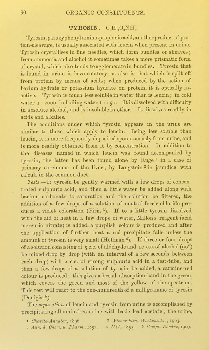 TYROSIN. CgHnOjNH,. Tyrosin, paroxyphenyl amino-propionic acid, another product of pro- tein-cleavage, is usually associated with leucin when present in urine. Tyrosin crystallises in fine needles, which form bundles or sheaves ; from ammonia and alcohol it sometimes takes a more prismatic form of crystalj which also tends to agglomerate in bundles. Tyrosin that is found in urine is lajvo-rotatory, as also is that which is split off from protein by means of acids; when produced by the action of barium hydr-ate or potassium hydrate on protein, it is optically in- active. Tyrosin is much less soluble in water than is leucin; in cold water i : 2000, in boiling water i : 150. It is dissolved with difficulty in absolute alcohol, and is insoluble in ether. It dissolves readOy in acids and alkalies. The conditions under which tyrosin appears in the urine are similar to those which apply to leucin. Being less soluble than leucin, it is more frequently deposited spontaneously from urine, and is more readily obtained from it by concentration. In addition to the diseases named in which leucin was found accompanied by tyrosin, the latter has been found alone by Huge ^ in a case of primary carcinoma of the liver; by Langstein ^ in jaundice with calculi in the common duct. TeMs.—If tyrosin be gently warmed with a few drops of concen- trated sulphuric acid, and then a little water be added along with barium carbonate to saturation and the solution be filtered, the addition of a few drops of a solution of neutral ferric chloride pro- duces a violet colora,tion (Piria ^). If to a little tyrosin dissolved with the aid of heat in a few drops of water, Millon's reagent (acid mercuric nitrate) is added, a purplish colour is produced and after the application of further heat a red precipitate falls unless the amount of tyrosin is very small (Hoffman *). If three or four drops of a solution consisting of 5 c.c. of aldehyde and 10 c.c. of alcohol (90°) be mixed drop by drop (with an interval of a few seconds between each drop) with 2 c.c. of strong sulphuric acid in a test-tube, and then a few drops of a solution of tyrosin be added, a carmine-red colour is produced; this gives a broad absorption-band in the green, which covers the green and most of the yellow of the spectrum. This test will react to the one-hundredth of a milligramme of tyrosin (Denig^s ^). The separation of leucin and tyrosin from urine is accomplished by precipitating albumin-free urine with basic lead acetate; the urine, 1 Chariti-Anrialen, 1896. 2 Wiener Itlln. WocUenschr., 1903. 3 Ann. d, Chem. u, Pharm., 1S52. 4 lU l.., 1S53. 5 Cuiiipt. Ilcndvs, 1900.
