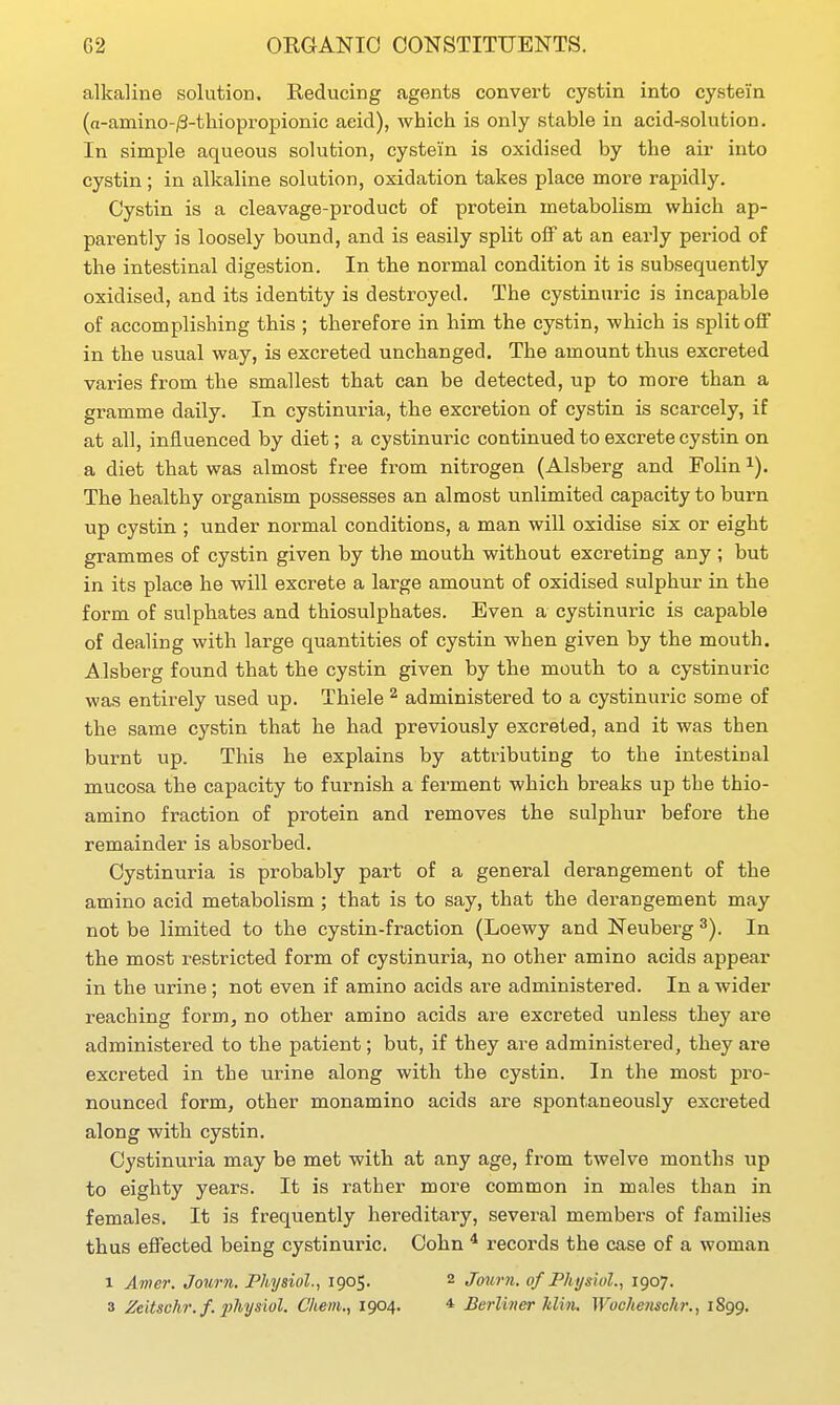 alkaline solution. Reducing agents convert cystin into cysteiin (a-amino-iS-thiopropionic acid), which is only stable in acid-solution. In simple aqueous solution, cystein is oxidised by the air into cystin; in alkaline solution, oxidation takes place more rapidly. Cystin is a cleavage-product of protein metabolism which ap- parently is loosely bound, and is easily split off at an early period of the intestinal digestion. In the normal condition it is subsequently oxidised, and its identity is destroyed. The cystinuric is incapable of accomplishing this ; therefore in him the cystin, which is split off in the usual way, is excreted unchanged. The amount thus excreted varies from the smallest that can be detected, up to more than a gramme daily. In cystinuria, the excretion of cystin is scarcely, if at all, influenced by diet; a cystinuric continued to excrete cystin on a diet that was almost free from nitrogen (Alsberg and Folin i). The healthy organism possesses an almost unlimited capacity to burn up cystin ; under normal conditions, a man will oxidise six or eight grammes of cystin given by the mouth without excreting any ; but in its place he will excrete a large amount of oxidised sulphur in the form of sulphates and thiosulphates. Even a cystinuric is capable of dealing with large quantities of cystin when given by the mouth. Alsberg found that the cystin given by the mouth to a cystinuric was entirely used up. Thiele ^ administered to a cystinuric some of the same cystin that he had previously excreted, and it was then burnt up. This he explains by attributing to the intestinal mucosa the capacity to furnish a ferment which breaks up the thio- amino fraction of protein and removes the sulphur before the remainder is absorbed. Cystinuria is probably part of a general derangement of the amino acid metabolism ; that is to say, that the derangement may not be limited to the cystin-fraction (Loewy and Neuberg In the most restricted form of cystinuria, no other amino acids appear in the urine ; not even if amino acids are administered. In a wider reaching form, no other amino acids are excreted unless they are administered to the patient; but, if they are administered, they are excreted in the urine along with the cystin. In the most pro- nounced form, other monamino acids are spontaneously excreted along with cystin. Cystinuria may be met with at any age, from twelve months up to eighty years. It is rather more common in males than in females. It is frequently hereditary, several members of families thus effected being cystinuric. Cohn ^ records the case of a woman 1 Amer. Journ. Physiol., 1905. 2 Journ. of Physiul., 1907. 3 Zeitschr.f. physiol. C/iem., 1904. * Berliner Min. Wuchenschi:, 1899.